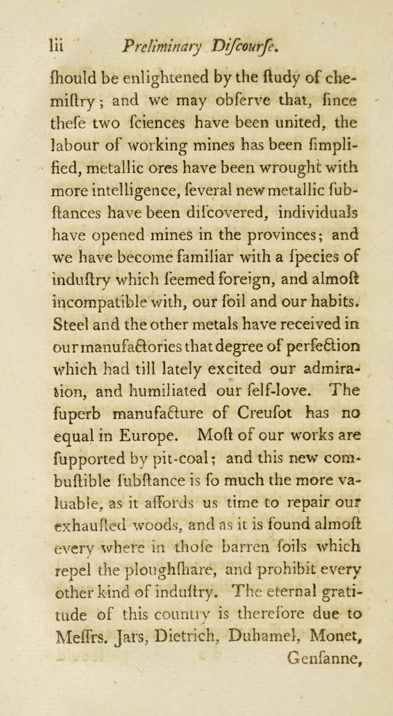 fhould be enlightened by the ftudy of che- miftry ; and we may obferve that, hnce thefe two fciences have been united, the labour of working mines has been fimpli- fied, metallic ores have been wrought with more intelligence, feveral new metallic fub- ftances have been difcovered, individuals have opened mines in the provinces; and we have become familiar with a fpeeies of induftry which feemed foreign, and almoft incompatible with, our foil and our habits. Steel and the other metals have received in ou rmanufa&ories that degree of perfeftion which had till lately excited our admira- tion, and humiliated our felf-love. The fuperb manufa&ure of Creufot has no equal in Europe. Moft of our works are fupported by pit-coal ; and this new com- buftible liibftance is fo much the more va- luable, as it affords us time to repair our exhaufled woods, and as it is found almoft every where in thole barren foils which •t • repel the ploughfhare, and prohibit every other kind of indultry. The eternal grati- tude of this country is therefore due to 0 Meffrs. Jars, Dietrich, Duhamel, Monet, Genfanne,