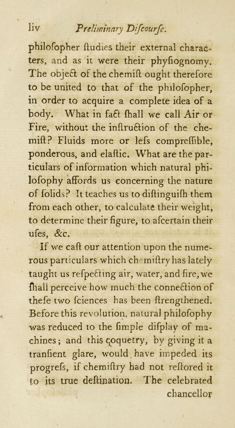 philofopher ftudies their external charac- ters, and as it were their phyfiognomy. The objeft of the chemift ought therefore to be united to that of the philofopher, in order to acquire a complete idea of a body. What in fa£l (hall we call Air or Fire, without the inflru&ion of the che- mift? Fluids more or lefs compreffible, ponderous, and elaftic. What are the par- ticulars of information which natural phi- lofophy affords us concerning the nature of folids? It teaches us to diftinguifh them from each other, to calculate their weight, to determine their figure, to afcertain their ufes. See. If we call: our attention upon the nume- rous particulars which ch miflry has lately taught us refpeftmg air, water, and fire, we fhall perceive how much the connexion of thefe two fciences has been ffrengthened. Before this revolution, natural philofophy was reduced to the fimple difplay of ma- chines; and this qoquetry, by giving it a tranfient glare, would have impeded its progrefs, if chemiftry had not reftored it to its true defiination. The celebrated chancellor