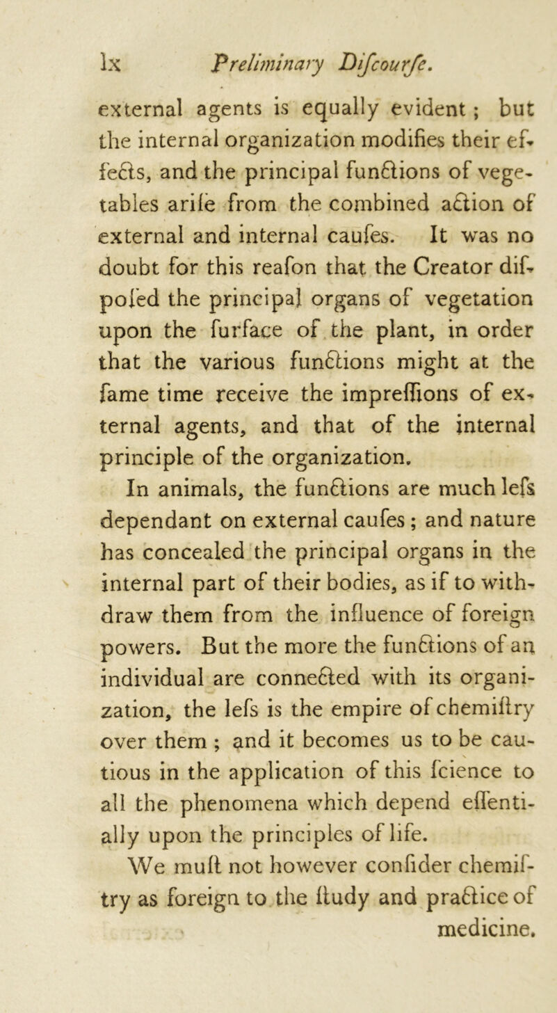 external agents is equally evident ; but the internal organization modifies their ef- fects, and the principal fun&ions of vege- tables arile from the combined a£tion of external and internal caules. It was no doubt for this reafon that the Creator dif- pofed the principal organs of vegetation upon the furface of the plant, in order that the various functions might at the fame time receive the impreffions of ex- ternal agents, and that of the internal principle of the organization. In animals, the funftions are much lefs dependant on external caufes ; and nature has concealed the principal organs in the internal part of their bodies, as if to with- draw them from the influence of foreign powers. But the more the functions of an individual are connefted with its organi- zation, the lefs is the empire of chemifiry over them ; and it becomes us to be cau- tious in the application of this fcience to all the phenomena which depend eflenti- ally upon the principles of life. We mult not however confider chemif- try as foreign to the ftudy and pra&ice of medicine.