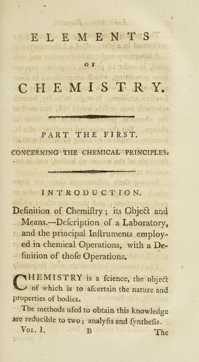 ELEMENTS O F * i. » ' f *T r • * » CHEMISTRY. PART THE FIRST. .* , I S . ! . 1 » CONCERNING THE CHEMICAL PRINCIPLES; INTRODUCTION. ;■ t • t . t * f } , , . v /■w ^ > s . . i • 4 . Definition of Chemiflry ; its Objeft and Means.—Defcription of a Laboratory* and the principal Inftruments employ- ed in chemical Operations* with a De- finition of thofe Operations* HEM I ST RY is a fcience* the objedfc of which is to afcertain the nature and properties of bodies. The methods ufed to obtain this knowledge are reducible to two; analyfis and fynthefis* The