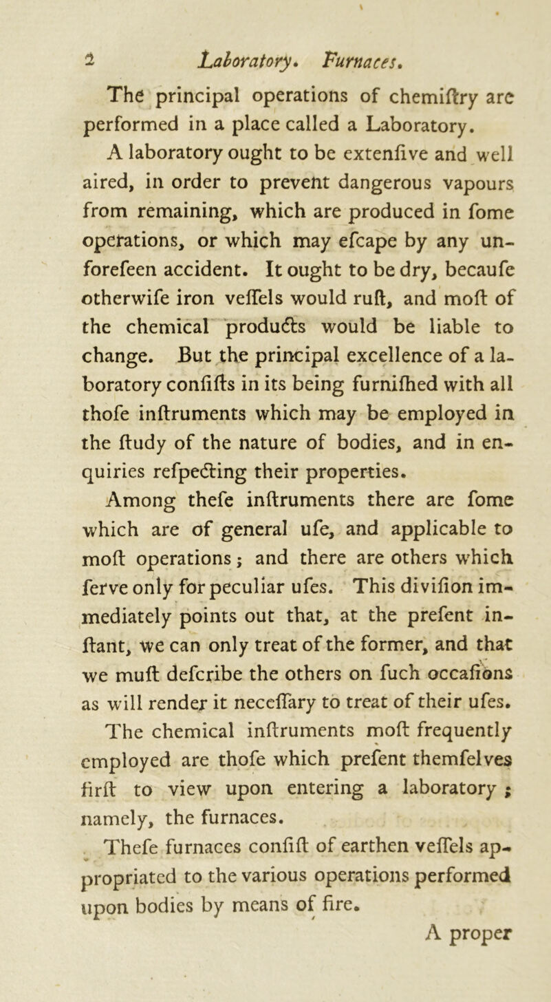 The principal operations of chemiftry are performed in a place called a Laboratory. A laboratory ought to be extenfive and well aired, in order to prevent dangerous vapours from remaining, which are produced in fome operations, or which may efcape by any un- forefeen accident. It ought to be dry, becaufe otherwife iron veftels would ruft, and mod of the chemical produfts would be liable to change. But the principal excellence of a la- boratory confifts in its being furnifhed with all thofe inftruments which may be employed in the ftudy of the nature of bodies, and in en- quiries refpecfting their properties. Among thefe inftruments there are fome which are of general ufe, and applicable to moft operations ; and there are others which ferve only for peculiar ufes. This divifion im- mediately points out that, at the prefent in- ftant, we can only treat of the former, and that V* we mull defcribe the others on fuch occafions as will render it neceffary to treat of their ufes. The chemical inftruments moft frequently employed are thofe which prefent themfelves firft to view upon entering a laboratory ; namely, the furnaces. Thefe furnaces conftft of earthen veftels ap- propriated to the various operations performed upon bodies by means of fire. A proper