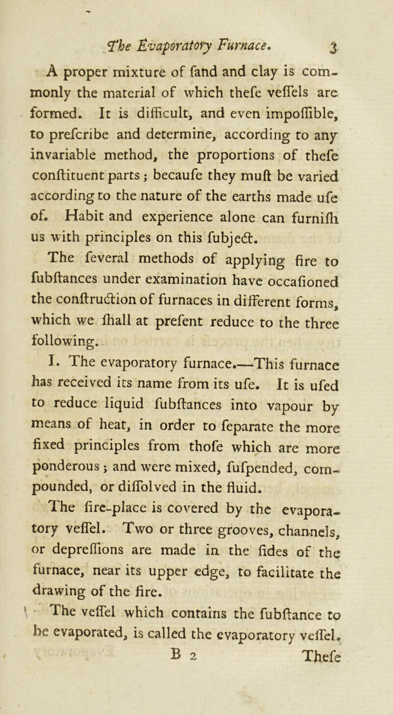 À proper mixture of fatid and clay is com- monly the material of which thefe veffels are formed. It is difficult, and even impoffible, to preferibe and determine, according to any invariable method, the proportions of thefe conftituent parts ; becaufe they muft be varied according to the nature of the earths made ufe of. Habit and experience alone can furnifh us with principles on this fubjeâr. The feveral methods of applying fire to fubftances under examination have occafioned the conftru&ion of furnaces in different forms, which we fhall at prefent reduce to the three following. I. The evaporatory furnace.—This furnace has received its name from its ufe. It is ufed to reduce liquid fubftances into vapour by means of heat, in order to feparate the more fixed principles from thofe which are more ponderous ; and were mixed, fufpended, com- pounded, or diffolved in the fluid. The fire-place is covered by the evapora- tory veffel. Two or three grooves, channels, or depreffions are made in the fides of the furnace, near its upper edge, to facilitate the drawing of the fire. The veffel which contains the fubftance to he evaporated, is called the evaporatory veffel. B 2 Thefe