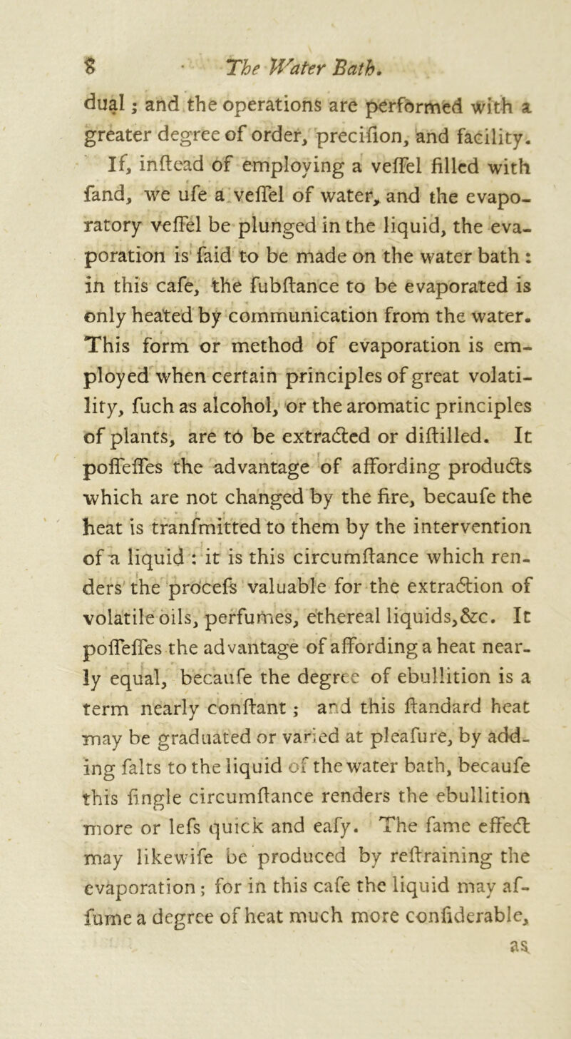 S • The Water Bath. dual ; and the operations are performed with a greater degree of order, precifion, and facility. If, inftead of employing a veffel filled with fand, we ufe a veffel of water, and the evapo- ratory veffel be plunged in the liquid, the eva- poration is faid to be made on the water bath : in this cafe, the fubftance to be evaporated is only heated by communication from the water. This form or method of evaporation is em- ployed when certain principles of great volati- lity, fuch as alcohol, or the aromatic principles of plants, are to be extracted or diftilled. It ■ f poffeffes the advantage of affording produces which are not changed by the fire, becaufe the ► rt * heat is tranfmitted to them by the intervention of a liquid : it is this circumffance which ren- ders the procefs valuable for the extraction of volatile oils, perfumes, ethereal liquids,&c. It poffeffes the advantage of affording a heat near- ly equal, becaufe the degree of ebullition is a term nearly confiant ; and this ffandard heat may be graduated or varied at pleafure, by add- ing faits to the liquid of the water bath, becaufe this fingle circumffance renders the ebullition more or lefs quick and eafy. The fame effect may likewife be produced by retraining the evaporation ; for in this cafe the liquid may af- fume a degree of heat much more confiderable.