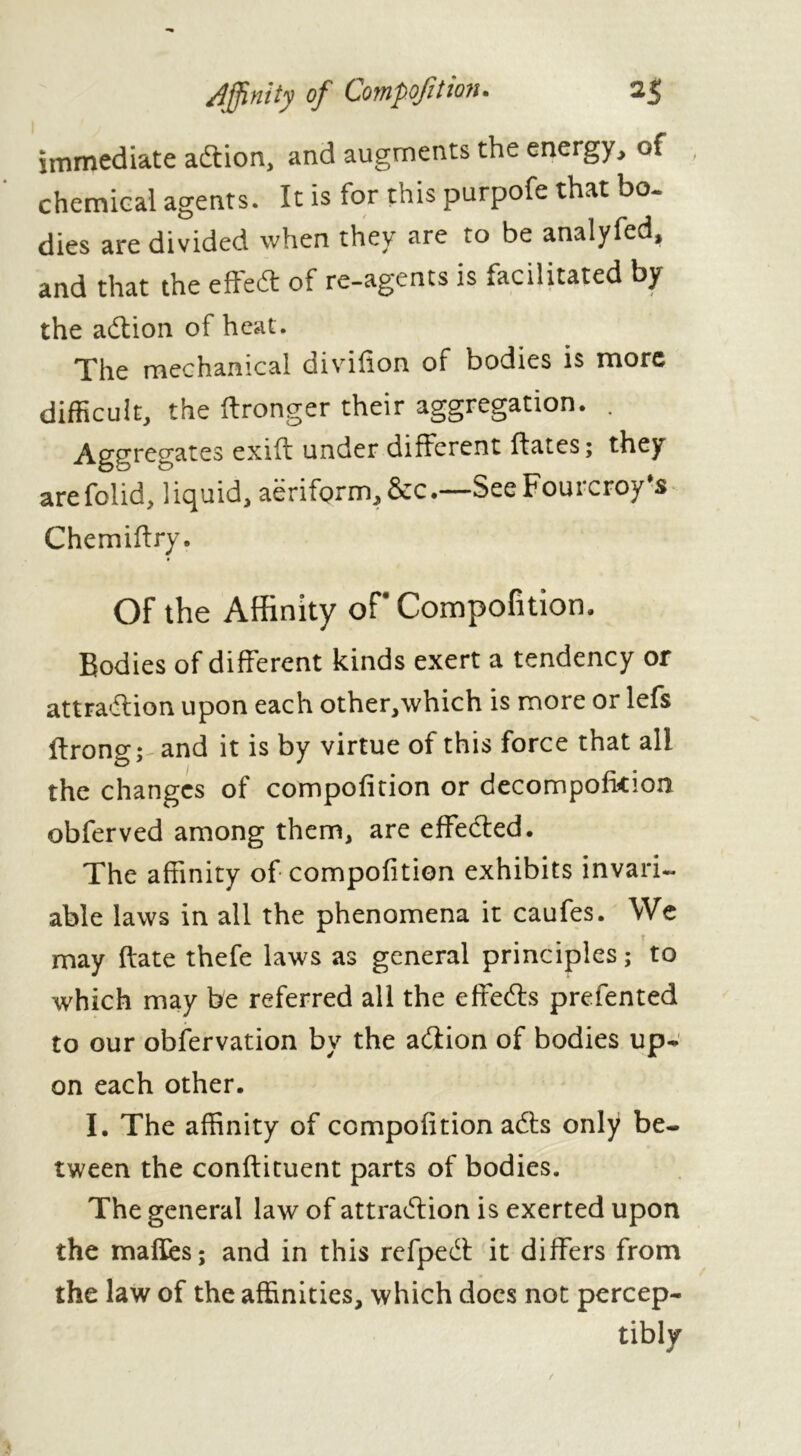 immediate adtion, and augments the energy, of , chemical agents. It is for this purpofe that bo- dies are divided when they are to be analyfed, and that the effeft of re-agents is facilitated by the adtion of heat. The mechanical divifion of bodies is more difficult, the ftronger their aggregation. . Aggregates exift under different ftates; they arefolid, liquid, aëriform,&c.—SeeFourcroy's Chemiffry. Of the Affinity of- Competition. Bodies of different kinds exert a tendency or attradlion upon each other,which is more or lefs ftrong; and it is by virtue of this force that all the changes of compofition or decompofkion obferved among them, are effected. The affinity of compofition exhibits invari- able laws in all the phenomena it caufes. We r may date thefe laws as general principles ; to which may be referred all the effedts prefented to our obfervation by the adtion of bodies up- on each other. I. The affinity of compofition adts only be- tween the conflituent parts of bodies. The general law of attradtion is exerted upon the mafles; and in this refpedt it differs from the law of the affinities, which docs not percep- tibly