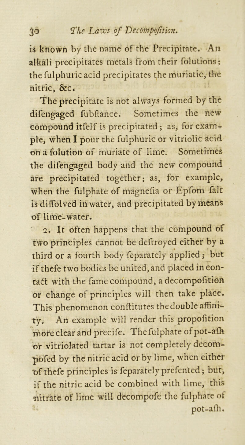 3° The Laws of Decompofition. is known by the name of the Precipitate. An alkali precipitates metals from their folutions; the fulphuric acid precipitates the muriatic, the nitric, &c. The precipitate is not always formed by the difengaged fubftance. Sometimes the new compound itfelf is precipitated ; as, for exam- ple, when I pour the fulphuric or vitriolic acid on a folution of muriate of lime. Sometimes the difengaged body and the new compound are precipitated together; as, for example, when the fulphate of magnefia or Epfom fait is diflolved in water, and precipitated by means of lime-water. 2. It often happens that the compound of two principles cannot be defiroyed either by a third or a fourth body feparately applied ; but if thefe two bodies be united, and placed in con- tad: with the fame compound, adecompofition or change of principles will then take place. This phenomenon conftitutes the double affini- ty. An example will render this proportion more clear and precife. The fulphate of pot-afh or vitriolated tartar is not completely decom- pofed by the nitric acid or by lime, when either T)f thefe principles is feparately prefented ; but, if the nitric acid be combined with lime, this •nitrate of lime will decompofe the fulphate of - pot-afh.