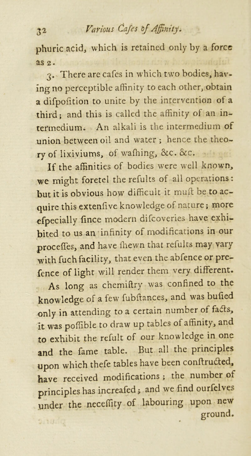 phuric acid, which is retained only by a force as 2. 3. There are cafes in which two bodies, hav- ing no perceptible affinity to each other, obtain a difpofition to unite by the intervention of a third; and this is called the affinity of an in- termedium. An alkali is the intermedium of union between oil and water ; hence the theo- ry of lixiviums, of wafning, &c. &c. If the affinities of bodies were well known, we might foretel the refults of all operations 1 but it is obvious how difficult it mult be to ac- quire this extenfive knowledge of nature ; more efpecially fince modern difeoveries have exhi- bited to us an'infinity of modifications in our proceffes, and have fhewn that refults may vary with fuch facility, that even the abfence or pre- fence of light will render them very different. As long as chemiftry was confined to the knowledge of a few fuoitances, and was bulled only in attending to a certain number of fafls, it was poffible to draw up tables of affinity, and to exhibit the refult of our knowledge in one and the fame table. But all the principles upon which thefe tables have been conffructed, bave received modifications ; the number of principles has increafed; and we find ourfelves under the neceffity of labouring upon new