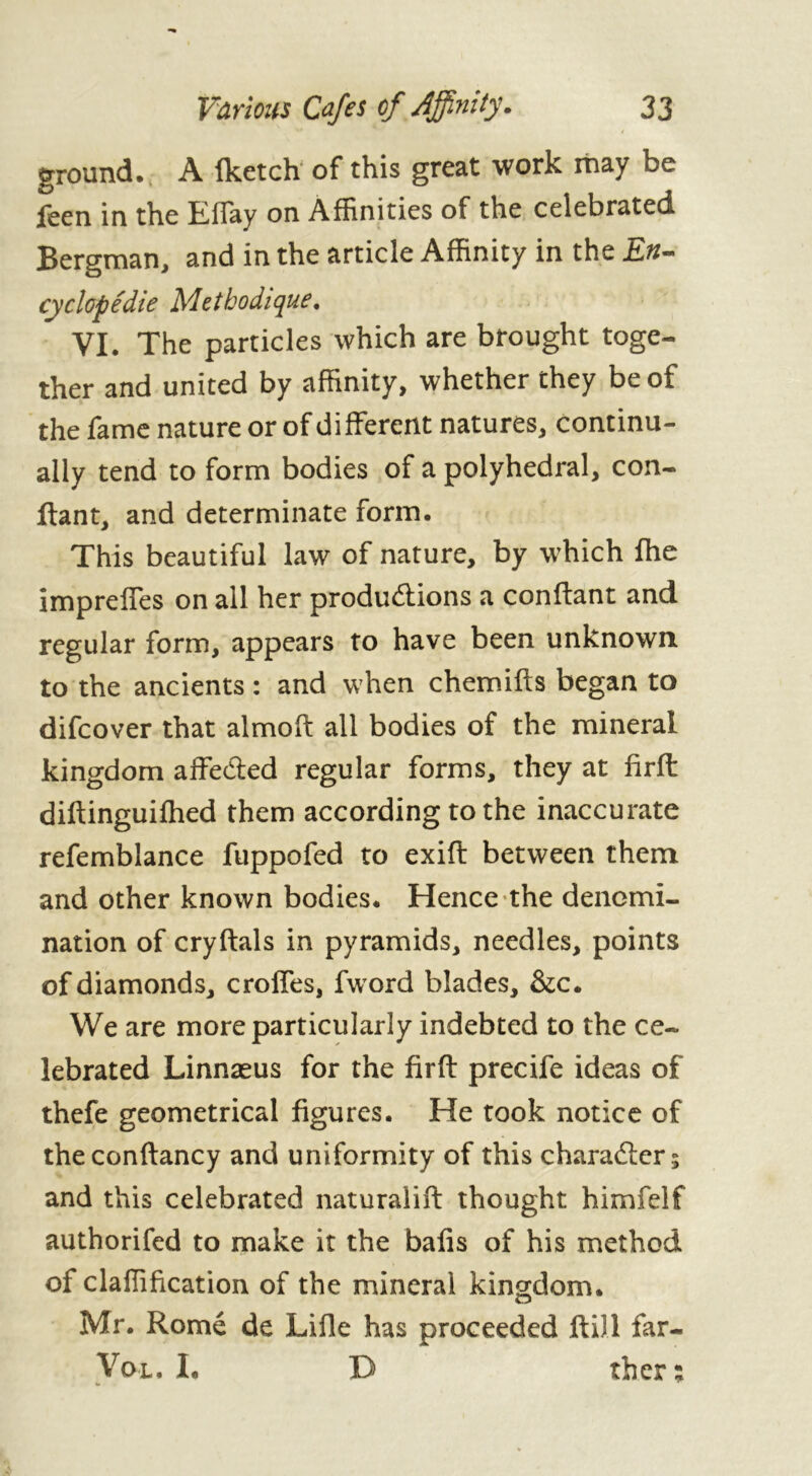 ground. A fketch of this great work may be feen in the Efiay on Affinities of the celebrated Bergman, and in the article Affinity in the En- cy dope die Méthodique. VI. The particles which are brought toge- ther and united by affinity, whether they be of the fame nature or of di fferent natures, continu- ally tend to form bodies of a polyhedral, con- fiant, and determinate form. This beautiful law of nature, by which file imprefles on all her productions a confiant and regular form, appears to have been unknown to the ancients : and when chemifts began to difcover that almoft all bodies of the mineral kingdom affected regular forms, they at firft: diftinguiftied them according to the inaccurate refemblance fuppofed to exift between them and other known bodies. Hence the denomi- nation of cryftals in pyramids, needles, points of diamonds, crofies, fword blades, &c. We are more particularly indebted to the ce- lebrated Linnæus for the firft precife ideas of thefe geometrical figures. He took notice of the conftancy and uniformity of this charadlers and this celebrated naturalift thought himfelf authorifed to make it the bafis of his method of claffification of the mineral kingdom. Mr. Rome de Lifle has proceeded Hill far- Vol. I. D ther :