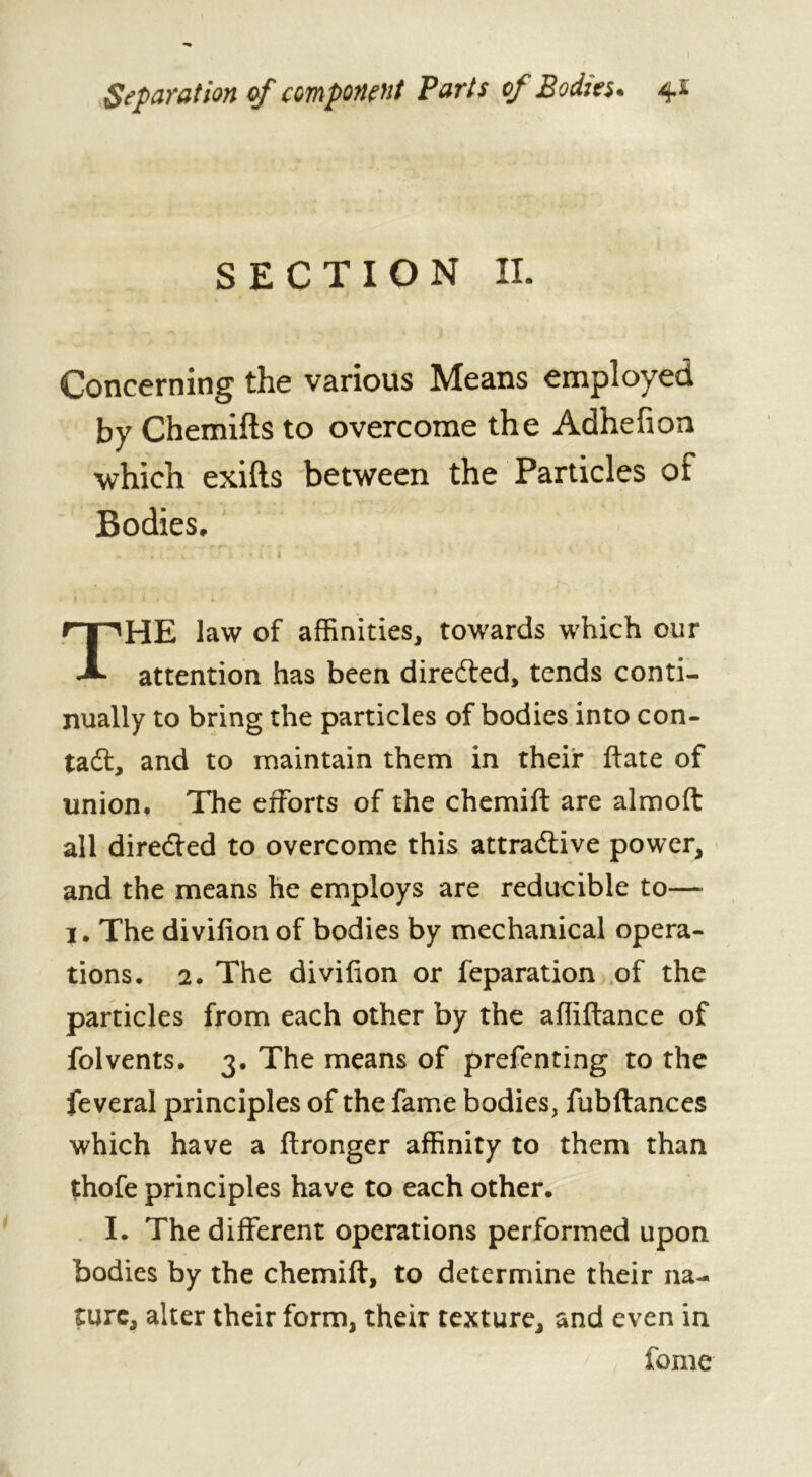 SECTION II. Concerning the various Means employed by Chemifts to overcome the Adhehon which exifts between the Particles of Bodies. HE law of affinities, towards which our attention has been directed, tends conti- nually to bring the particles of bodies into con- ta dt, and to maintain them in their ftate of union. The efforts of the chemift are almoft all dire&ed to overcome this attractive power, and the means he employs are reducible to— 1. The divifion of bodies by mechanical opera- tions. 2. The divifion or reparation of the particles from each other by the afliftance of folvents. 3. The means of prefenting to the feveral principles of the fame bodies, fubftances which have a ftronger affinity to them than thofe principles have to each other. I. The different operations performed upon bodies by the chemift, to determine their na- ture, alter their form, their texture, and even in fome