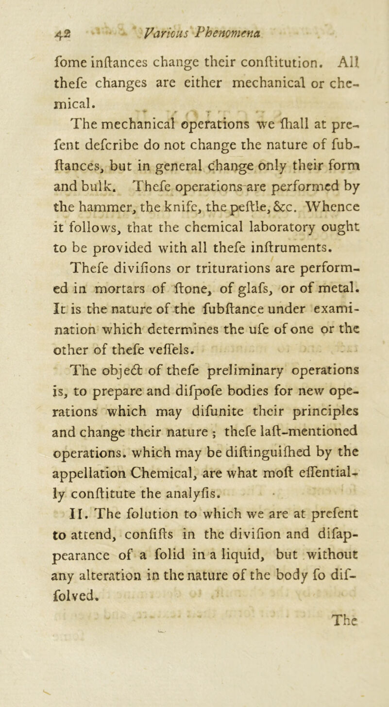 fome inftances change their conftitution. AU thefe changes are either mechanical or che- mical. > t- r i # f f ' The mechanical operations we {hall at pre- fent defcribe do not change the nature of fub- ftances, but in general change only their form and bulk. Thefe operations are performed by the hammer, the knife, the peftle, See. Whence it follows, that the chemical laboratory ought to be provided with all thefe inftruments. Thefe divifions or triturations are perform- ed in mortars of ftone, of glafs, or of metal. It is the nature of the fubftance under exami- nation which determines the ufe of one or the other of thefe veffels. The object of thefe preliminary operations is, to prepare and difpofe bodies for new ope- rations which may difunite their principles and change their nature ; thefe laft-mentioned operations, which may be diftinguifhed by the appellation Chemical, are what moft effential- ly conftitute the analyfis. IT. The folution to which we are at prefent to attend, conlifls in the divifion and difap- pearance of a folid in a liquid, but without any alteration in the nature of the body fo dif- folved. The