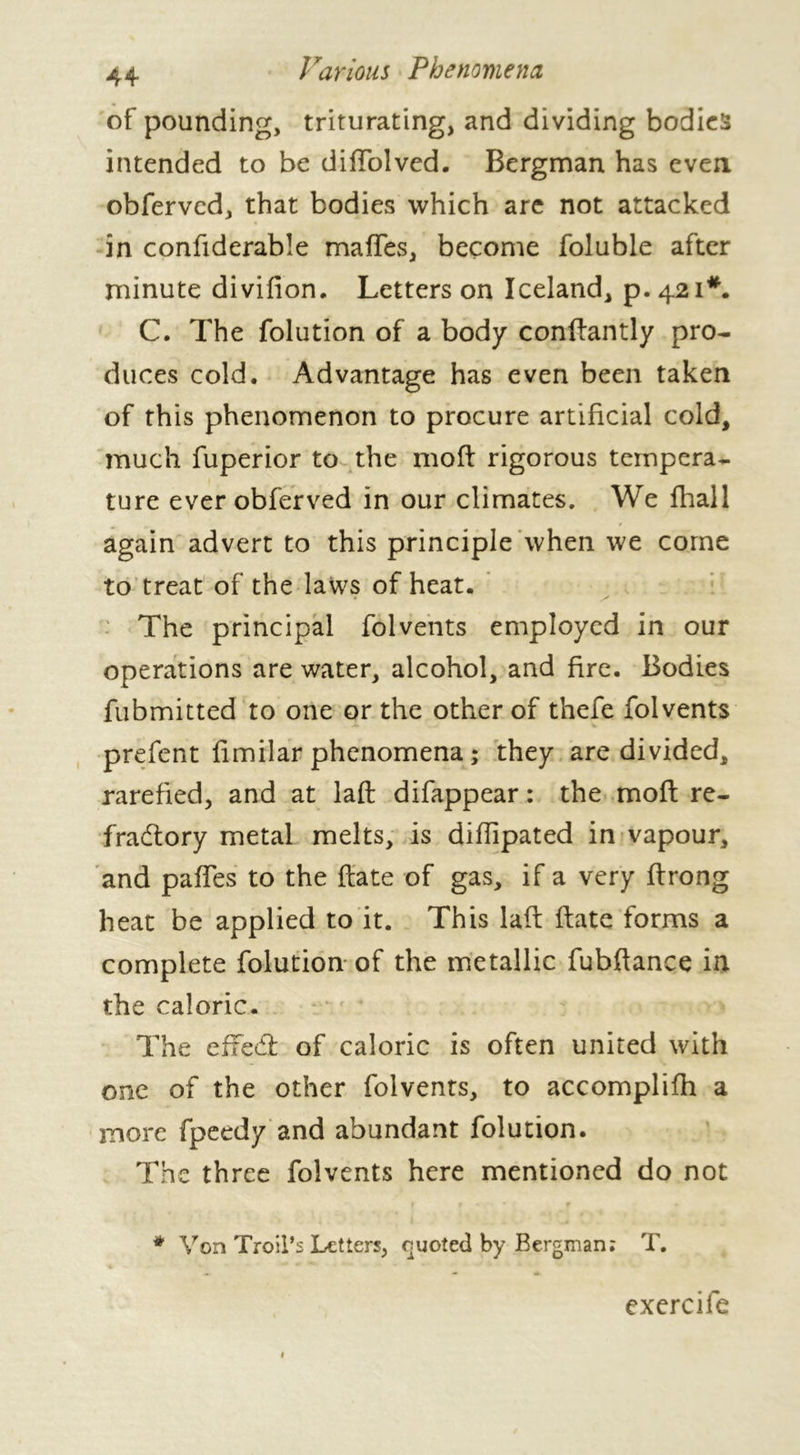 of pounding, triturating, and dividing bodies intended to be diffolved. Bergman has even obferved, that bodies which are not attacked in confiderable maffes, become foluble after minute divifion. Letters on Iceland, p. 421*. C. The folution of a body conftantly pro- duces cold. Advantage has even been taken of this phenomenon to procure artificial cold, much fuperior to the moff rigorous tempera- ture ever obferved in our climates. We fhall again advert to this principle when we corne to treat of the laws of heat. The principal folvents employed in our operations are water, alcohol, and fire. Bodies fubmitted to one or the other of thefe folvents prefent fimilar phenomena ; they are divided, rarefied, and at laft difappear : the moft re- fractory metal melts, is diflipated in vapour, and pafies to the ftate of gas, if a very ftrong heat be applied to it. This laft ftate forms a complete folution of the metallic fubftance in the caloric. The effect of caloric is often united with one of the other folvents, to accomplifh a more fpeedy and abundant folution. The three folvents here mentioned do not * Von Troil’s Letters, quoted by Bergman; T. exercife