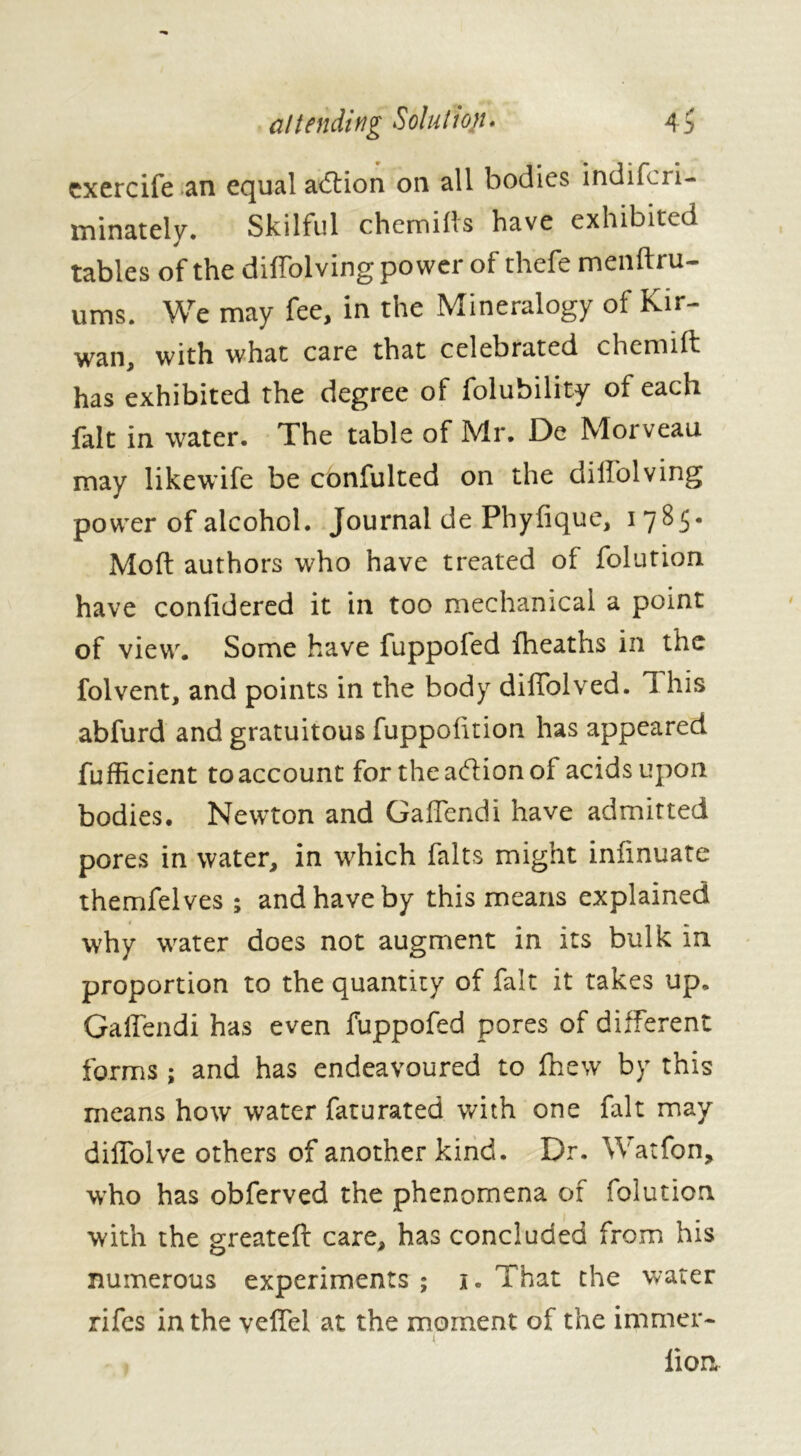 exercife an equal adtion on all bodies indifcri- minately. Skilful chemills have exhibited tables of the diffolving power of thcfe menifiu- urns. We may fee, in the Mineralogy of Kir- wan, with what care that celebrated chemift has exhibited the degree of folubility of each fait in water. The table of Mr. De Morveau may likewife be confulted on the diffolving power of alcohol. Journal de Phyfique, i 7 ^ 5 • Mod authors who have treated of folution have conddered it in too mechanical a point of view. Some have fuppofed fheaths in the folvent, and points in the body diffolved. 1 his abfurd and gratuitous fuppodtion has appeared fufficient toaccount for the adion of acids upon bodies. Newton and Gaffendi have admitted pores in water, in which faits might infinuate themfelves ; and have by this means explained why water does not augment in its bulk in proportion to the quantity of fait it takes up. Gaffendi has even fuppofed pores of different forms ; and has endeavoured to fnew by this means how water faturated with one fait may diffolve others of another kind. Dr. Watfon, who has obferved the phenomena of folution with the greateft care, has concluded from his numerous experiments; i. That the water rifes in the veffel at the moment of the immer- lion