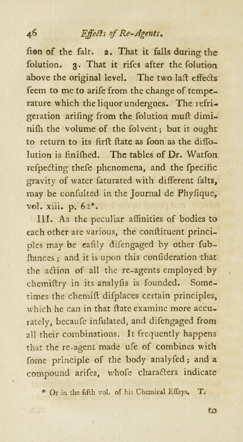 fion of the fair. 2. That it falls daring the folution. 3. That it rifes after the folution above the original level. The two laft effects feem to me to arife from the change of tempe- rature which the liquor undergoes. The refri- geration arifing from the folution muft dimi- nifh the volume of the folvent ; but it ought to return to its firft ftate as foon as the diffo- lution is finifhed. The tables of Dr. Watfon refpedting thefe phenomena, and the fpecific gravity of water faturated with different faits, may be confulted in the Journal de Phyfique, vol. xiii. p. 62*. III. As the peculiar affinities of bodies to each other are various, the conflituent princi- ples may be eafily difengaged by other fub- ftances ; and it is upon this confideration that the adlion of all the re-agents employed by chemiftry in its analylis is founded. Some- times the chemift difplaces certain principles, which he can in that ftate examine more accu- rately, becaufe infulated, and difengaged from all their combinations. It frequently happens that the re-agent made ufe of combines with fome principle of the body analyfed ; and a compound arifes, whofe chara&ers indicate * Or in the fifth vol. of his Chemical Ellays. TV to /