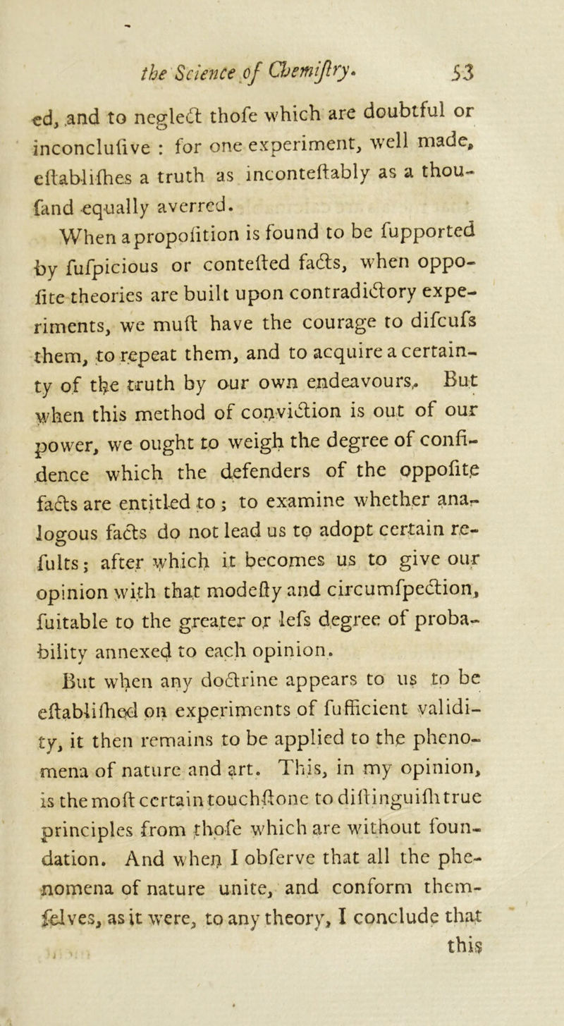 cd, .and to neglect thofe which are doubtful or inconclutive : for one experiment, well made, c dab-1 idles a truth as inconteftably as a thou- fand equally averred. Whenapropolition is found to be fupported by fufpicious or conteded fadts, when oppo- flte theories are built upon contradictory expe- riments, we mud have the courage to difcufs them, to repeat them, and to acquire a certain- ty of the truth by our own endeavours,. But when this method of coiyvidtion is out of our power, we ought to weigh the degree of confi- dence which the defenders of the oppofit,e facts are entitled to ; to examine whether ana- logous facts do not lead us to adopt certain re- fults; after which it becomes us to give our opinion with that modefty and circumfpection, fuitable to the greater or lefs degree of proba- bility annexed to each opinion. But when any doctrine appears to us to be eftabiifhed on experiments of fufficient validi- ty, it then remains to be applied to the pheno- mena of nature and art. This, in my opinion, is the mod certain touchdone to diftinguiihtrue principles from thofe which are without foun- dation. And when I obferve that all the phe- nomena of nature unite, and conform them- felves, as it were, to any theory, I conclude that this i