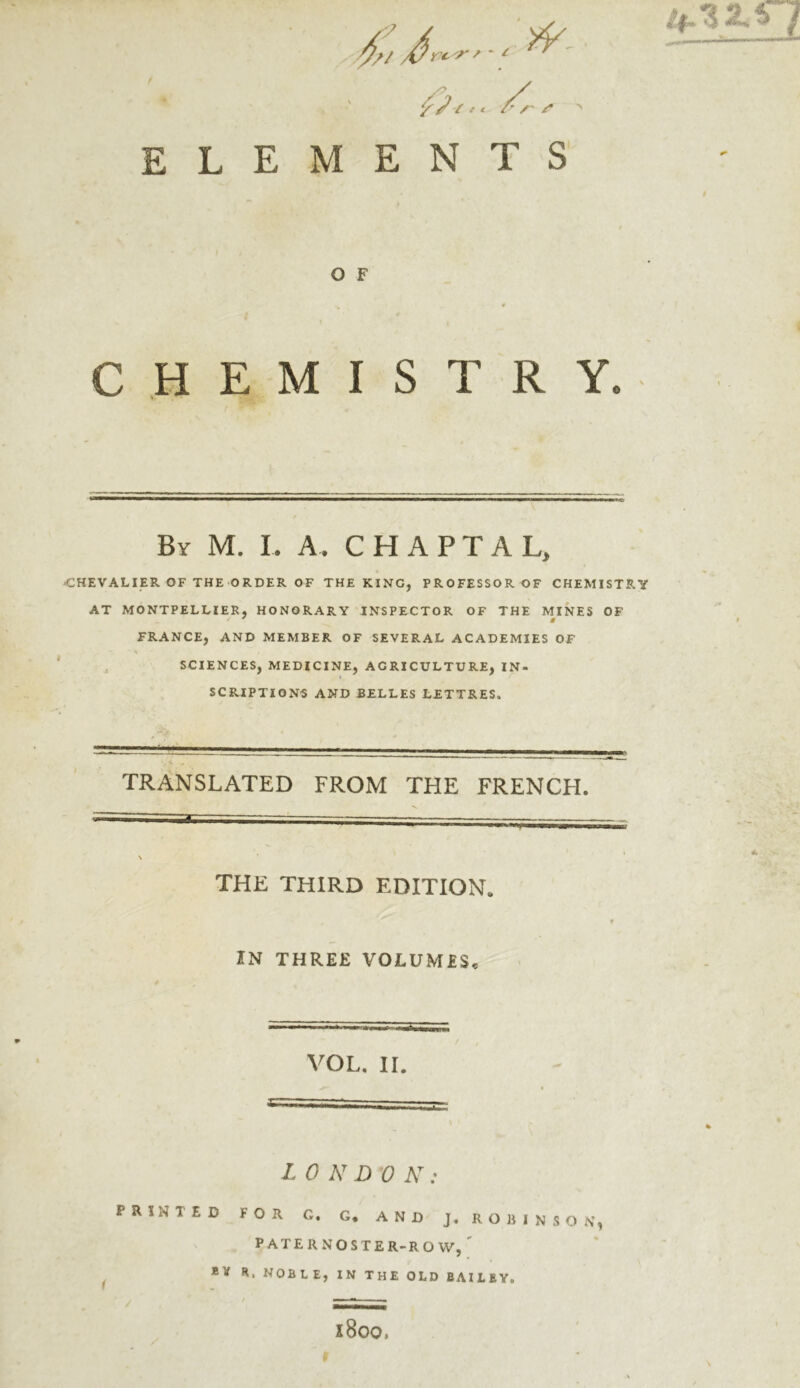 7 *- fa * * S > ELEMENTS O F CHEMISTRY. By M. I. A. CHAPTAL, CHEVALIER OF THE ORDER OF THE KING, PROFESSOR OF CHEMISTRY AT MONTPELLIER, HONORARY INSPECTOR OF THE MINES OF FRANCE, AND MEMBER OF SEVERAL ACADEMIES OF SCIENCES, MEDICINE, AGRICULTURE, IN- SCRIPTIONS AND BELLES LETTRES. yi , TRANSLATED FROM THE FRENCH. THE THIRD EDITION. KN THREE VOLUMES. VOL. II. LONDON: PRINTED FOR G. G. AND J. ROBINSON, PATERNOSTER-ROW, Ri NOBLE, IN THE OLD BAILEY. x8oo,