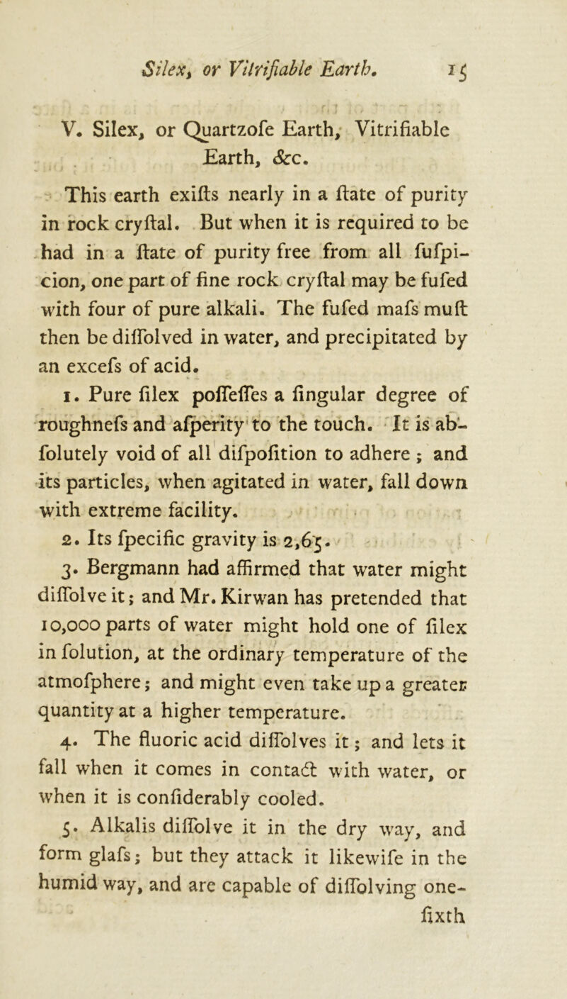 Silex> or Verifiable Earth. n V. Silex, or Quartzofe Earth, Verifiable Earth, &c. j K This earth exifts nearly in a date of purity in rock cryftal. But when it is required to be had in a ftate of purity free from all fufpi- cion, one part of fine rock cryftal may be fufed with four of pure alkali. The fufed mafs mud then be diffolved in water, and precipitated by an excefs of acid. 1. Pure filex pofleffes a Angular degree of roughnefs and afperity to the touch. It is ab‘- folutely void of all difpofition to adhere ; and its particles, when agitated in water, fall down with extreme facility. 2. Its fpecific gravity is 2,65. 3. Bergmann had affirmed that water might diffolve it ; and Mr. Kirwan has pretended that 10,000 parts of water might hold one of filex in folution, at the ordinary temperature of the atmofphere; and might even take up a greater quantity at a higher temperature. 4. The fluoric acid diflolves it ; and lets it fall when it comes in contact with water, or when it is confiderably cooled. 5. Alkalis diffolve it in the dry way, and form glafs; but they attack it likewife in the humid way, and are capable of diffolving one- lixth