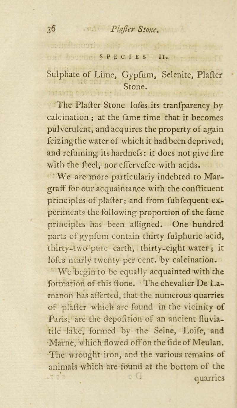 SPECIES II. i‘f<’ , m. Sulphate of Lime, Gypfum, Selenite, Plafter Stone. -r-. f • ■ • • «. 4 The Plafter Stone lofes its tranfparency by calcination ; at the fame time that it becomes pulverulent, and acquires the property of again feizing the water of which it had been deprived, and refuming itshardnefs: it does not give fire with the fteel, nor effervefee with acids. We are more particularly indebted to Mar- graff for our acquaintance with the conftituent principles of plafter; and from fubfequent ex- periments the following proportion of the fame principles has been aftigned. One hundred parts of gypfum contain thirty fulphuric acid, thirty-two pure earth, thirty-eight water ; it lofes nearly twenty per cent, by calcination. We begin to be equally acquainted with the formation of this ftone. The chevalier De La- manoii has afferted, that the numerous quarries of plafter which are found in the vicinity of Paris; are the depofition of an ancient fluvia- tile lake, formed by the Seine, Loife, and Marne, which flowed off on the fide of Meulan. The wrought iron, and the various remains of animals which are found at the bottom of the *1 quarries