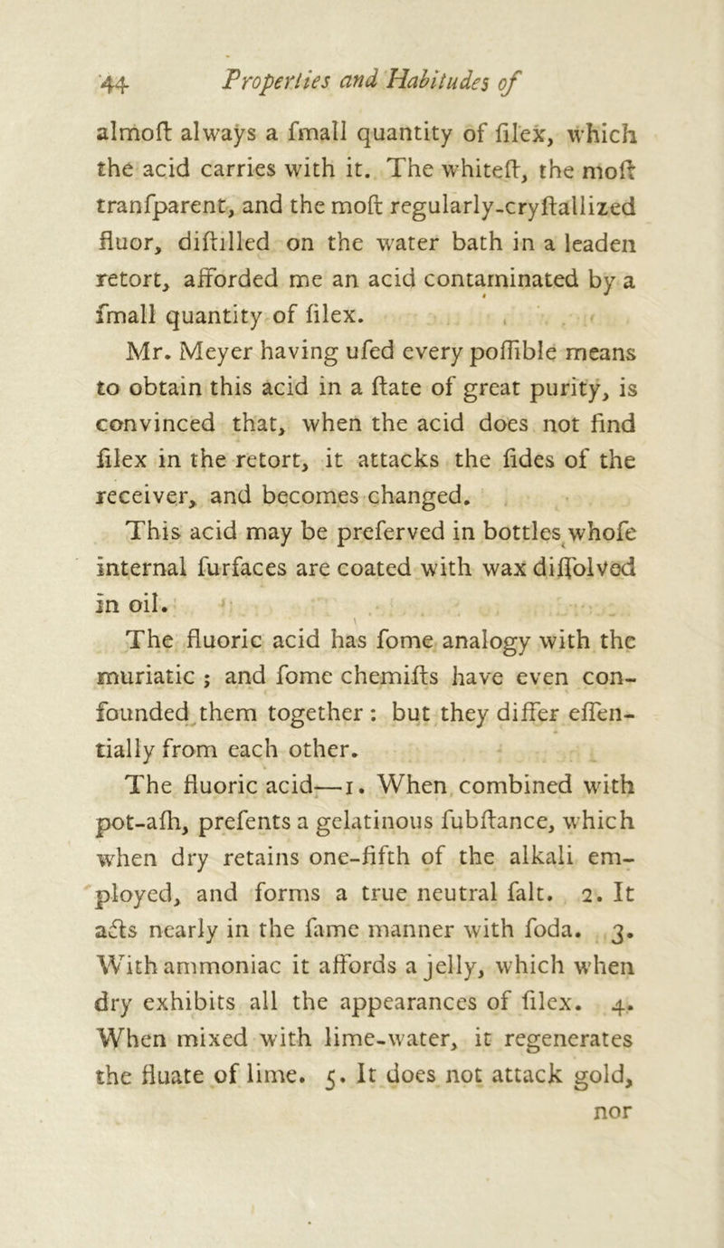 almoft always a fmall quantity of filex, which the acid carries with it. The white ft, the moft tranfparent, and the moft regularly-cryftallized fluor, diftilled on the water bath in a leaden retort, afforded me an acid contaminated by a fmall quantity of filex. Mr. Meyer having ufed every poffible means to obtain this acid in a ftate of great purity, is convinced that, when the acid does not find filex in the retort, it attacks the fides of the receiver,, and becomes changed. This acid may be preferved in bottles whofe internal furfaces are coated with wax diffolved in oil. \ The fluoric acid has fome analogy with the muriatic ; and fome chemifts have even con- founded them together : but they differ effen- tially from each other. The fluoric acid-—i. When combined with pot-afh, prefents a gelatinous fubflance, which when dry retains one-fifth of the alkali em- ployed, and forms a true neutral fait. 2. It ads nearly in the fame manner with foda. 3. With ammoniac it affords a jelly, which when dry exhibits all the appearances of filex. 4. When mixed with lime-water, it regenerates the fluate of lime. 5. It does not attack gold. nor