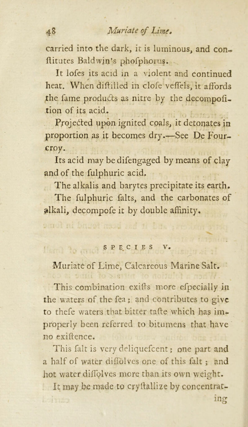 carried into the dark, it is luminous, and con«* liitutes Baldwin’s phofphorus. It lofes its acid in a violent and continued heat. When diftilled in clofe veffels, it affords the fame produces as nitre by the decompofu tion of its acid. Projedted upon ignited coals, it detonates in proportion as it becomes dry.—See De Four- croy. Its acid may be difengaged by means of clay and of the fulphuric acid. The alkalis and barytes precipitate its earth. The fulphuric faits, and the carbonates of alkali, decompofe it by double affinity. species v. y Muriate of Lime, Calcareous Marine Salt. This combination exiffs more efpecially in the waters of the fea ; and contributes to give to thefe waters that bitter taffe which has im- properly been referred to bitumens that have no exigence. This fait is very deliquefeent ; one part and a half of water diflolves one of this fait ; and hot water difl'plves mere than its own weight. It may be made to crylfallize by concentrât-