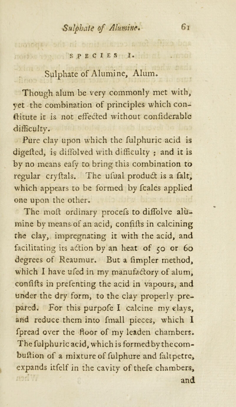 ' \ SPECIES I. Sulphate of Alumine, Alum* Though alum be very commonly met with, yet the combination of principles which con- ftitute it is not effected without confiderable difficulty. Pure clay upon which the fulphuric acid is digefted, is dilfolved with difficulty ; and it is by no means eafy to bring this combination to regular cryftals. The ufual product is a fait, which appears to be formed by fcales applied one upon the other. The moft ordinary procefs to diffolve alu- mine by means of an acid, conflits in calcining the clay, impregnating it with the acid, and facilitating its addon by an heat of 50 or 60 degrees of Reaumur. Rut a fimpler method, which I have ufed in my manufactory of alum, conflits in prefenting the acid in vapours, and under the dry form, to the clay properly pre- pared. For this purpofe I calcine my elays, and reduce them into fmall pieces, which I fpread over the floor of my leaden chambers. The fulphuric acid, which is formed by thecom- buftion of a mixture of fulphure and faltpetre, expands itfelf in the cavity of thefe chambers, and