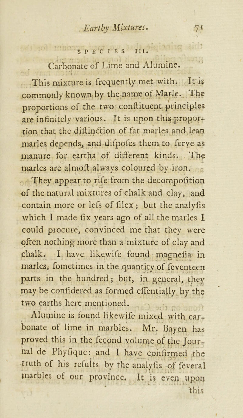 SPECIES III* Carbonate of Lime and Alumine. This mixture is frequently met with. It h commonly known by the name of Marie. The proportions of the two conftituent principles are infinitely various. It is upon this propor- tion that the diftindtion of fat maries and lean maries depends, and difpofes them to ferve as manure for earths of different kinds. The marles are almoft always coloured by iron. They appear to rife from the decompofition of the natural mixtures of chalk and clay, and contain more or lefs of filex ; but the analyfis which I made fix years ago of all the marles I could procure, convinced me that they were often nothing more than a mixture of clay and chalk. I have likewife found magnefia in marles, fometimes in the quantity of feventeen parts in the hundred ; but, in general, they may be confidered as formed effentially by the two earths here mentioned. 4. a Alumine is found likewife mixed with car- ‘ • V 4 Donate of lime in marbles. Mr. Bayen has proved this in the fécond volume of the Tour- nal de Phyfique: and I have confirmed the trutn of his refutts by the analyfis of fcveral marbles of our province. It is even upon this