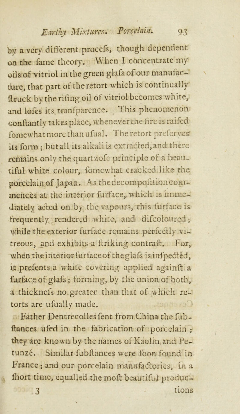 by a very different procefs, though dependent on the lame theory. When 1 concentrate my oils of vitriol in the green glafs of our manufac- ture, that part of the retort which is continually firuck by the riling oil of vitriol becomes white, and lofes its tranfparence. This phenomenon conftantly takes place, whene ver the fire is raffed fomewhat more than ufual. The retort preferves' its form ; but all its alkali is extracted,and' there remains only the quartzoff principle of a beau- tiful white colour, fomewhat cracked like the porcelain of Japan. As thedecompoiltioncom- mences. at the interior furiace, which is imme- diately acted on by the vapours, this fur face is frequently rendered white, and difcoloured ; while the exterior fur face remains perfectly vi- treous, and exhibits a ftriking contraf:. For, when the interior furfaceof theglafs is infpedted, it prefents a white covering applied againlt a furface of giafs ; forming, by the union of both, a thicknefs no greater than that of which re- torts are ufually made. Father Dentrecollesfent from China the fub- ftances ufed in the fabrication of porcelain ; they are known by the names of Kaolin and Pe- tunzé. Similar fubftances were foon found in France ; and our porcelain manufactories, in a fhort time, equalled the moil beautiful produc- 3 • rions