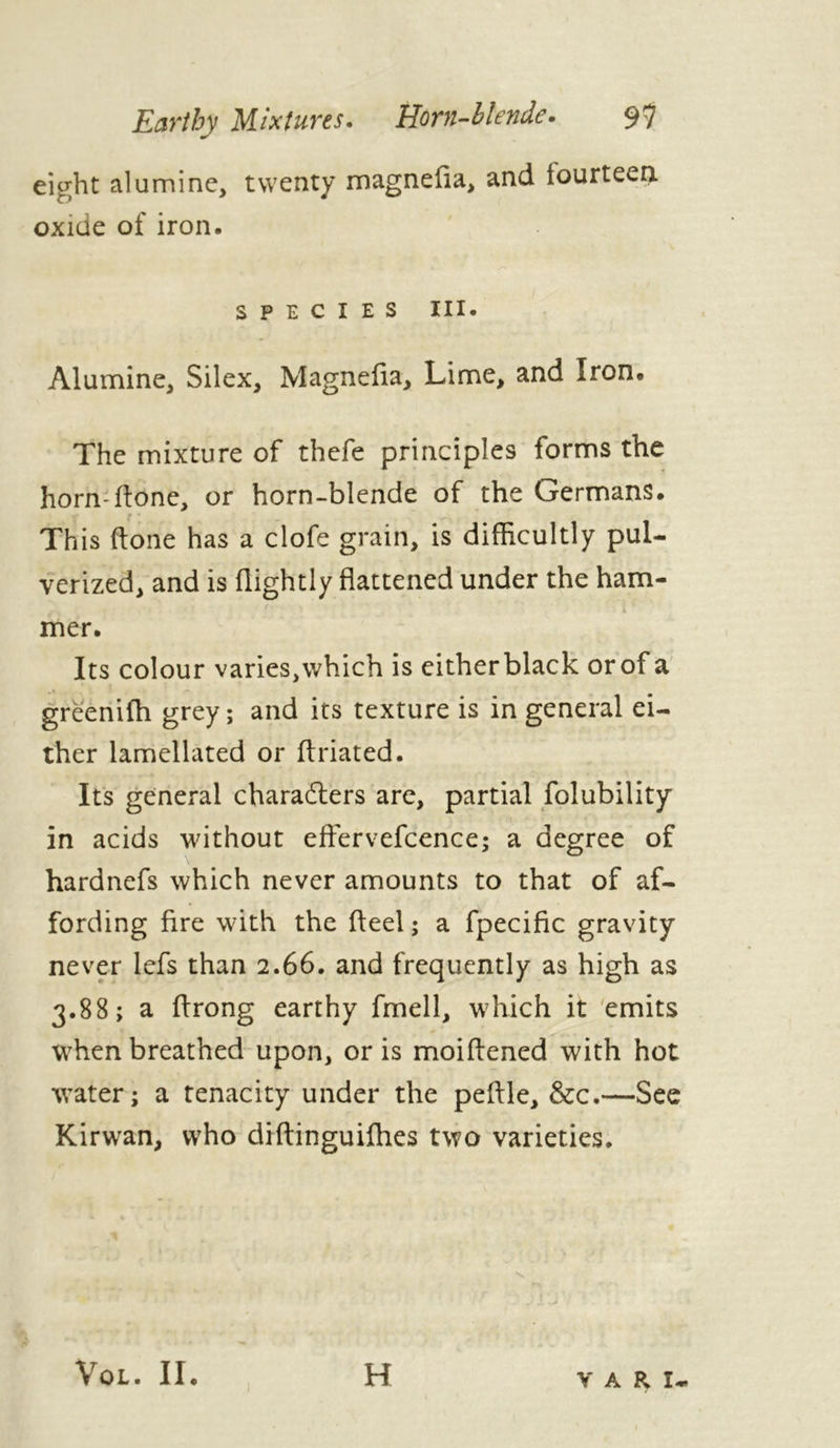 Earthy Mixtures. Horn-blende. 9? eight alumine, twenty magnefia, and fourteen oxide of iron. species hi. Alumine, Silex, Magnefia, Lime, and Iron. The mixture of thefe principles forms the horn-flone, or horn-blende of the Germans. This (tone has a clofe grain, is difficultly pul- verized, and is (lightly flattened under the ham- mer. Its colour varies, which is either black or of a greeniih grey ; and its texture is in general ei- ther lamellated or flriated. Its general characters are, partial folubility in acids without effervefcence; a degree of hardnefs which never amounts to that of af- fording fire with the fleel ; a fpecific gravity never lefs than 2.66. and frequently as high as 3.88; a firong earthy fmell, which it emits when breathed upon, or is moiftened with hot water; a tenacity under the pefile, &c.—See Kirwan, who diftinguiffies two varieties. VOL. II. H Y A R I.