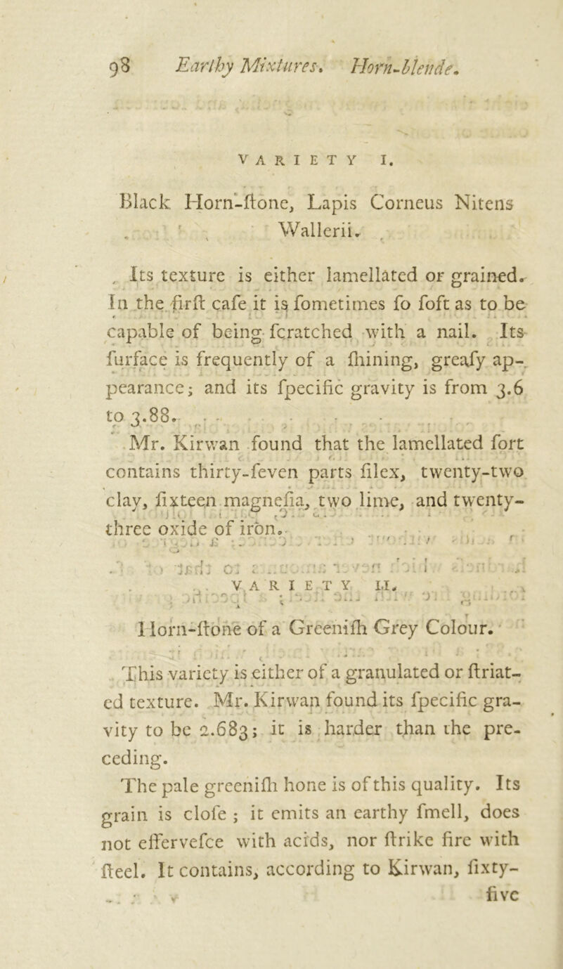 variety i. \ • • ■y > » Black Horn-ftone, Lapis Corneus Nitens WalleriL , Its texture is either lamellâted or grained. I11 the firffc cafe it is fometimes fo foft as to be * !.. \ I ^ * capable of being fcratched with a nail. Its furfâcë is frequently of a Alining, greafy ap- pearance; and its fpecific gravity is from 3.6 to 7.88. ...... - c/ r • ' *• Mr. Kirwan found that the lamellated fort ' <■ j • f. .• .■ » ■ . . i. contains thirty-feven parts filex, twenty-two • ^ . t J 1 1 .1 X X . clay, fix teen magnefia, two lime, and twenty- ' j 1 . l çJ. lx . three oxide of iron, < < * * J: . o : . >. j ' r • f ■-.at ■ p a * • r ' •J J ' 'l l X O J <■ * . - » • -I ' ■ ■ f x ’ ilf' . - . 9 4 A w - . - > » /• i I LjJI A • f L r VARIETY LI. ... . ■ . ■ 01 t : • /- ^ ■ iU.1 : Horn-ftone of a Greenifh Grey Colour. • i ’ ! * * - < ~ - ‘ * This variety is either of a granulated or ftriat- cd texture. Mr. Kirwan found its fpecific gra- vity to be 2.683; 11 harder than the pre- ceding. The pale greenifh hone is of this quality. Its grain is clofe ; it emits an earthy fmell, does not elfervefce with acids, nor firike fire with fleel. It contains, according to Kirwan, fixty- fivc