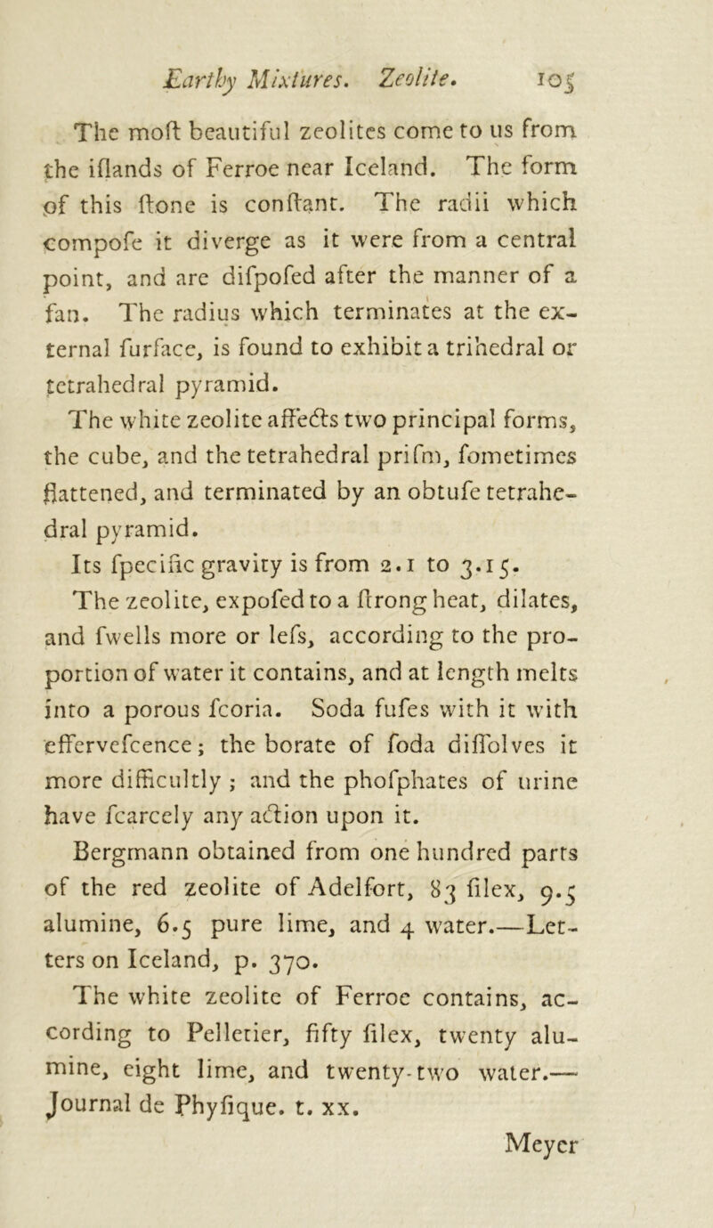 The moft beautiful zeolites come to us from the iflands of Ferroe near Iceland. The form of this ftone is confiant. The radii which compofe it diverge as it were from a central point, and are difpofed after the manner of a fan. The radius which terminates at the ex- ternal furface, is found to exhibit a trihedral or tetrahedral pyramid. The white zeolite affefts two principal forms, the cube, and the tetrahedral prifm, fometimes flattened, and terminated by an obtufe tetrahe- dral pyramid. Its fpecihe gravity is from 2.1 to 3.15. The zeolite, expofed to a hrong heat, dilates, and fwells more or lefs, according to the pro- portion of water it contains, and at length melts into a porous fcoria. Soda fufes with it with effervefcence ; the borate of foda diffolves it more difficultly ; and the phofphates of urine have fcarcely any action upon it. Bergmann obtained from one hundred parts of the red zeolite of Adelfort, 83 filex, 9.5 alumine, 6.5 pure lime, and 4 water.—Let- ters on Iceland, p. 370. The white zeolite of Ferroe contains, ac- cording to Pelletier, fifty filex, twenty alu- mine, eight lime, and twenty-two water.— Journal de Phyfique. t. xx. Meyer
