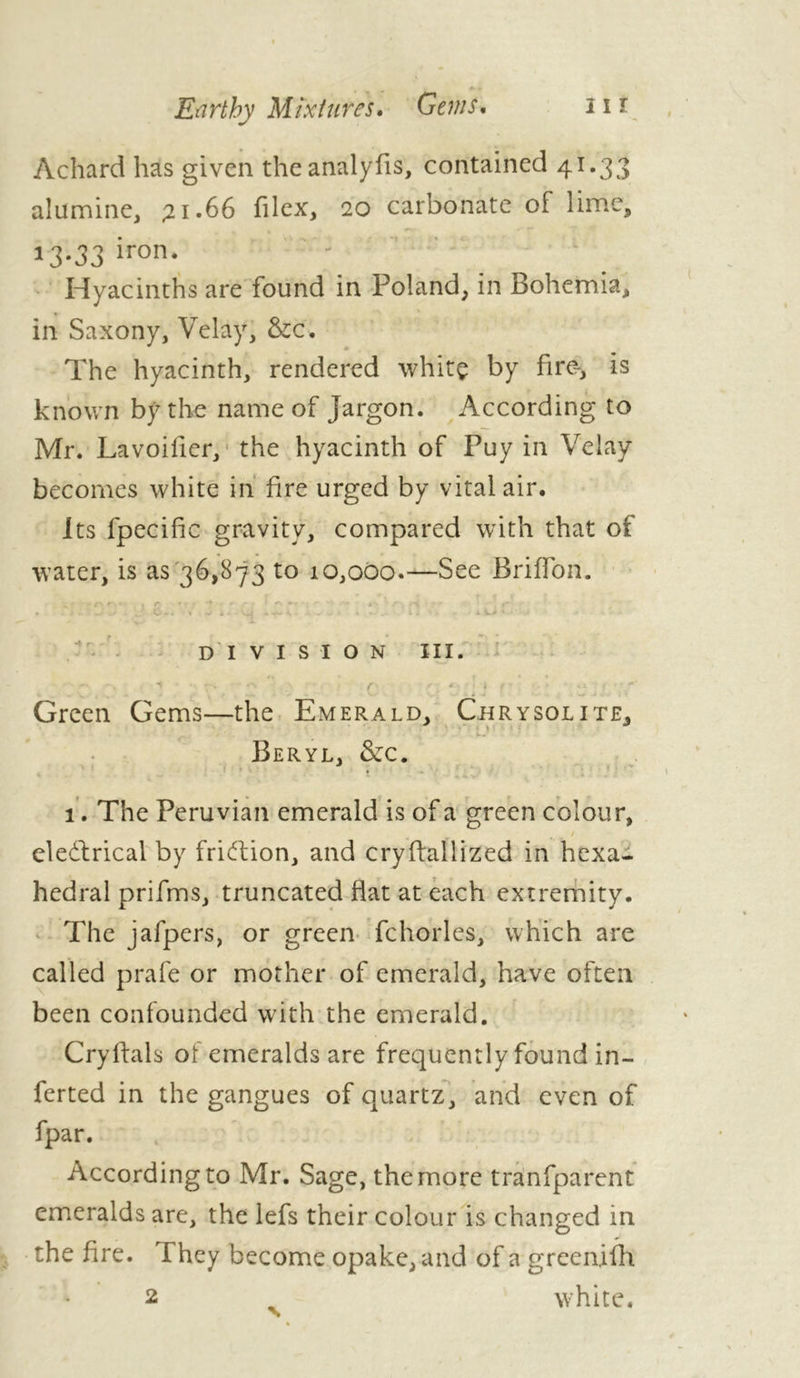 Achard has given theanalyfis, contained 41.33 alumine, 21.66 filex, 20 carbonate of lime, 13.33 iron. Hyacinths are found in Poland, in Bohemia, in Saxony, Velay, &c. The hyacinth, rendered whitç by fire-, is known by the name of Jargon. According to Mr. Lavoifier, the hyacinth of Puy in Velay becomes white in fire urged by vital air. Its fpecific gravity, compared with that of water, is as 36,873 to 10,000.—See Briffon. s • ft ■ , l~ • ■ ' ' ' *» A ' - t' . i - w- . • . ■■ C - - * Vi. Vii , , , . . t « iU’.'' .. DIVISION III. - ■» ■ r- r f. ‘ ‘ f ' ! Green Gems—the Emerald, Chrysolite. Beryl, &c. 1. The Peruvian emerald is of a green colour, / eledtrical by fridtion, and cryflallized in hexa- hedral prifms, truncated flat at each extremity. The jafpers, or green fchorles, which are called prafe or mother of emerald, have often been confounded with the emerald. Cryftals of emeralds are frequently found in- ferted in the gangues of quartz, and even of fpar. According to Mr. Sage, the more tranfparent emeralds are, the lefs their colour is changed in the fire. They become opake, and of a green,ifh 2 > white.