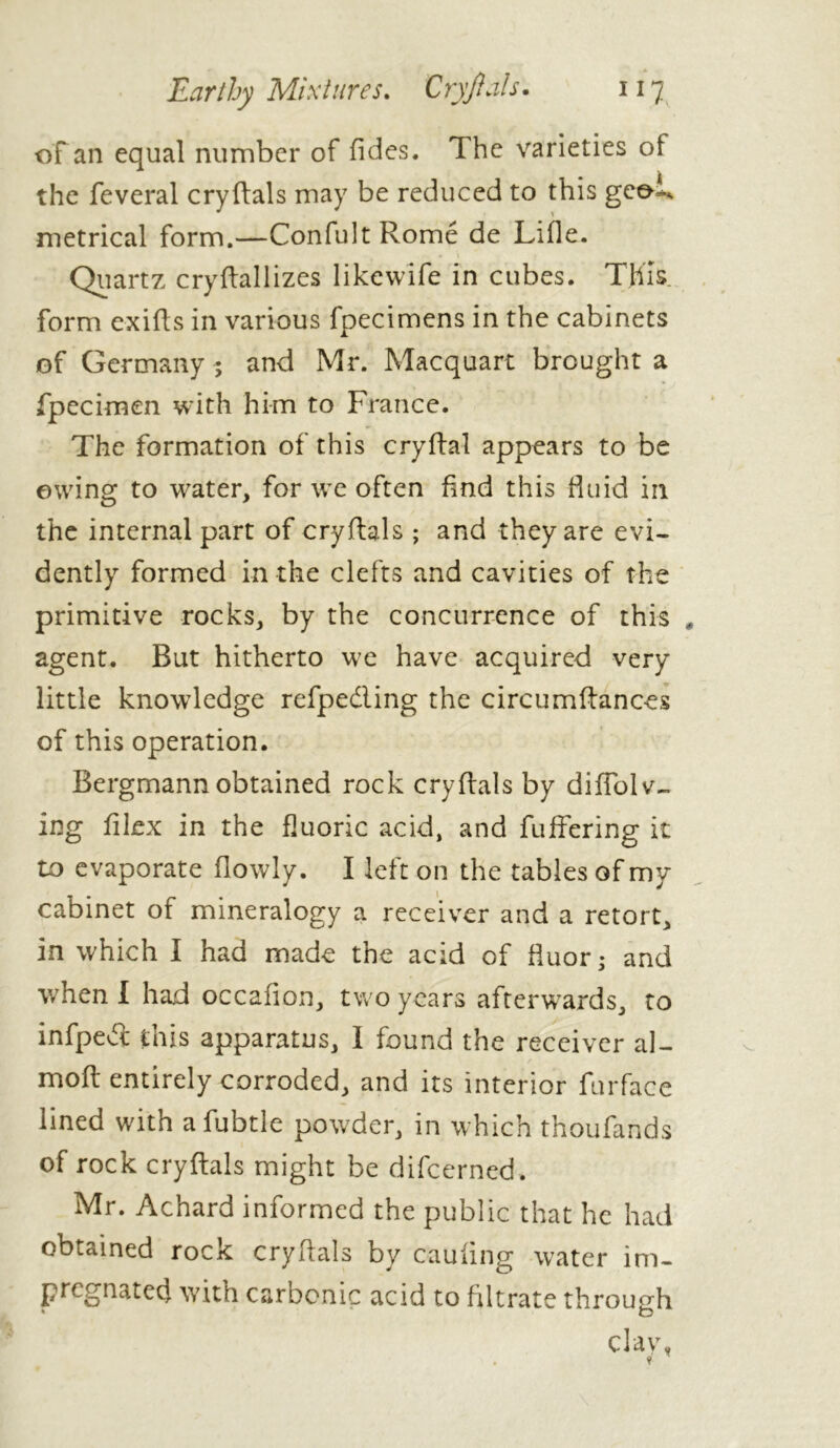 of an equal number of Tides. The varieties of the feveral cryftals may be reduced to this geeL metrical form.—Confult Rome de Lille. Quartz cryftallizes likewife in cubes. This form exifts in various fpecimens in the cabinets of Germany ; and Mr. Macquart brought a fpecimen with him to France. The formation of this cryftal appears to be owing to water, for we often find this fluid in the internal part of cryftals ; and they are evi- dently formed in the clefts and cavities of the primitive rocks, by the concurrence of this , agent. But hitherto we have acquired very little knowledge refpedling the circumftances of this operation. Bergmann obtained rock cryftals by difiblv- ing filex in the fluoric acid, and fuffering it to evaporate flowly. I left on the tables of my cabinet of mineralogy a receiver and a retort, in which I had made the acid of fluor* and when I had occafion, two years afterwards, to infpedt this apparatus, I found the receiver al- moft entirely corroded, and its interior furface lined with afubtle powder, in which thoufands of rock cryftals might be difeerned. Mr. Achard informed the public that he had obtained rock cryftals by caufing water im- pregnated with carbonic acid to filtrate through clay, . i