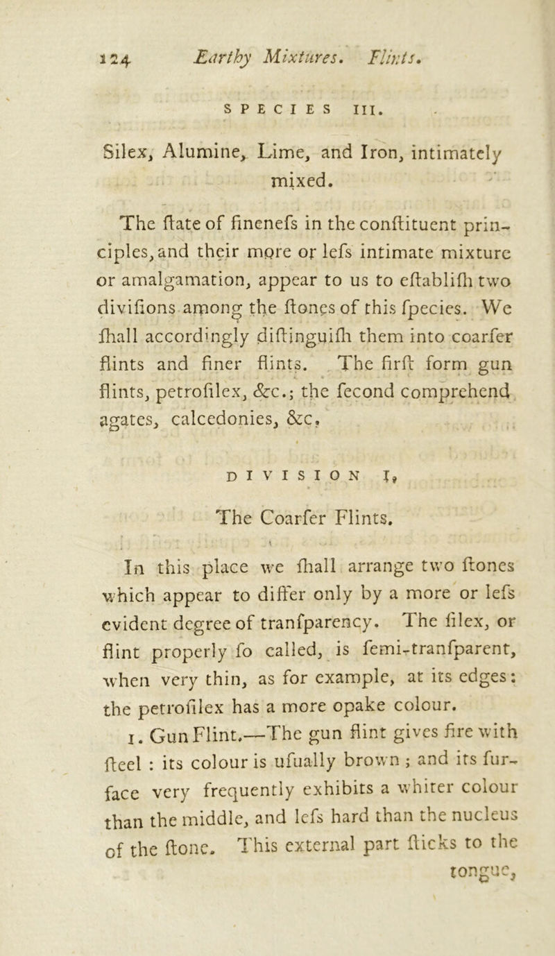 SPECIES III. r Silex, Alumine, Lime, and Iron, intimately mixed. The ftate of finenefs in the conftituent prin- ciples, and their more or lefs intimate mixture or amalgamation, appear to us to eftablifh two divifions among the ftones of this fpecies. We fhall accordingly diftinguifh them into coarfer flints and finer flints. The fir ft form gun flints, petrofilex, Scc.; the fécond comprehend agates, calcedonies, &c. DIVISION I? 9 , J • ■**%>» *t 4 The Coarfer Flints. ’ • ■ * ; ’ : * In this place we fhall arrange two ftones which appear to differ only by a more or lefs evident degree of tranfparency. The filex, or flint properly fo called, is femi-tranfparent, when very thin, as for example, at its edges: the petrofilex has a more opake colour. j. Gun Flint.—The gun flint gives fire with fleel : its colour is ufually brown ; and its fur- face very frequently exhibits a winter colour than the middle, and lefs hard than the nucleus of the ftone. This external part flicks to the tongue,