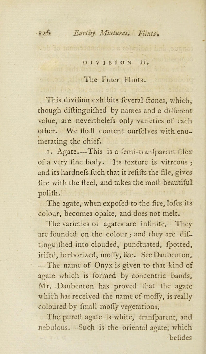 DIVISION II, The Finer Flints. This divifion exhibits feveral (tones, which, though diftinguifhed by names and a different value, are neverthelefs only varieties of each other. We fhall content ourfelvcs with enu- * . . ' merating the chief. i. Agate.—This is a femi-tranfparent (ilex of a very fine body. Its texture is vitreous ; and its hardnefs fuch that it refifts the file, gives fire with the heel, and takes the moft beautiful polifh. The agate, when expofed to the fire, lofes its colour, becomes opake, and does not melt. The varieties of agates are infinite. They are founded on the colour ; and they are dif- tinguifhed into clouded, punctuated, fpotted, irifed, herborized, moffy, &c. See Daubenton. —The name of Onyx is given to that kind of agate which is formed by concentric bands. Mr. Daubenton has proved that the agate which has received the name of moffy, is really coloured by fmall moffy vegetations. The pureft agate is white, tranfparent, and nebulous. Such is the oriental agate, which befides