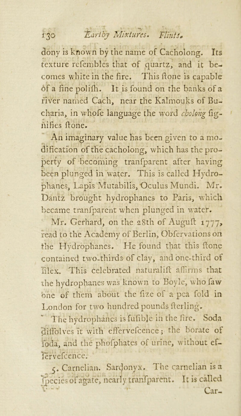 -, • \ ^ ^ * r 130 Earthy Mixtures. Flints* dony is known by the name of Cacholong. Its texture refembles that of quartz, and it be- r - - t . ■ • * comes white in the fire. This fione is capable ôf a fine polifh. It is found on the banks of a river named Cach, near the Kalmouks of Bu- charia, in whofe language the word cholong lig- nifies fione. An imaginary value has been given to a mo- dification of the cacholong, which has the pro- perty of becoming tranfparent after having been plunged in water. This is called Hydro- phanes, Lapis Mutabilis, Oculus Mundi. Mr. Dantz brought hydrophanes to Paris, which became tranfparent when plunged in water. Mr. Gerhard, on the 28th of Auguft 1777, read to the Academy of Berlin, Obfervations on the Hydrophanes. He found that this fione contained two-thirds of clay, and one-third of filex. This celebrated naturalift affirms that the hydrophanes was known to Boyle, who faw one of them about the fize of a pea fold in London for two hundred pounds fterling. The hydrophanes is fulible in the fire. Soda 3ifioIves it with efiervefcence ; the borate of foda, and the phofphates of urine, without ef- iervefcence. 5. Carnelian. Sardonyx. The carnelian is a (pecies of agate, nearly tranfparent. It is called V— Car-
