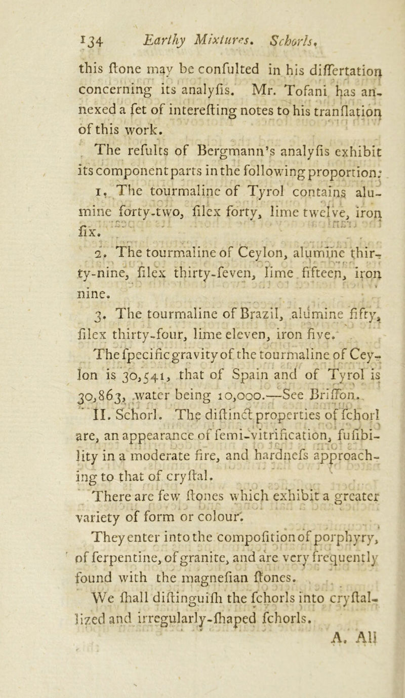 this flone may be confulted in his diflertatiori concerning its analyfis. Mr. Tofani has an, nexed a fet of interefting notes to his tranflatioq of this work. The refults of Bergmann’s analyfis exhibit its component parts in the following proportion; i, The tourmaline of Tyrol contains alu- mine forty-two, filex forty, lime twelve, iron J . Z. IlX. - Y —- r ty-nine, filex thirty-feven, lime fifteen, iron nine. 3. The tourmaline of Brazil, alumine fifty, X - • » ' N < filex thirty-four, lime eleven, iron five. The fpecific gravity of the tourmaline of Cey- lon is 30,541, that of Spain and of Tyrol is 30,863, .water being 10,000.—See Briffon, II. Schorl. The diftindproperties of fchorl are, an appearance of femi-vitrincation, fufibi- lity in a moderate fire, and hardnefs approach- ing to that of cry fiai. There are few (tones which exhibit a greater variety of form or colour'. . They enter into the compofitionof porphyry, of ferpentine, of granite, and are very frcquentl) found with the magnefian (tones. We (hall difiinguifh the fchorls into cryfial- lized and irregularly-fhaped fchorls. A. All