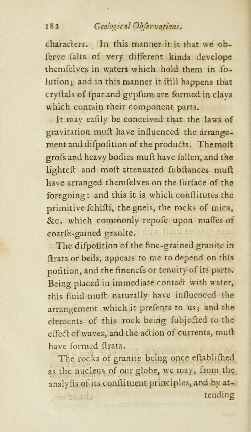 characters. In this manner it is that we ob- ierve faits of very different kinds develope themfeives in waters which hold them in fo- lution; and in this manner it ftill happens that cryftals of fpar and gypfum are formed in clays which contain their component parts. It may cafily be conceived that the laws of gravitation mull: have influenced the arrange- ment and difpofition of the produces. Themoff grofs and heavy bodies muff have fallen, and the lighted and moft attenuated fubffances mull: have arranged themfeives on the furface of the foregoing: and this it is which conflitutes the primitive fchifti, the gneis, the rocks of mica, &c. which commonly repofe upon maffes of coarfe••gained granite. t The difpofition of the fine-grained granite in ftrata or beds, appears to me to depend on this polition, and the finenefs or tenuity of its parts. Being placed in immediate contaCt with water, this fluid muff naturally have influenced the arrangement which it prefents to us; and the elements of this rock being fubjeCted to the effeCt of waves, and the action of currents, muff have formed ffrata. * --< * , * f ^ i ‘f ij ; « • , .i The rocks of granite being once effablifhed as the nucleus of our globe, we may, from the analyfis of its cpnftituent principles, and by at-, i ... iL tending