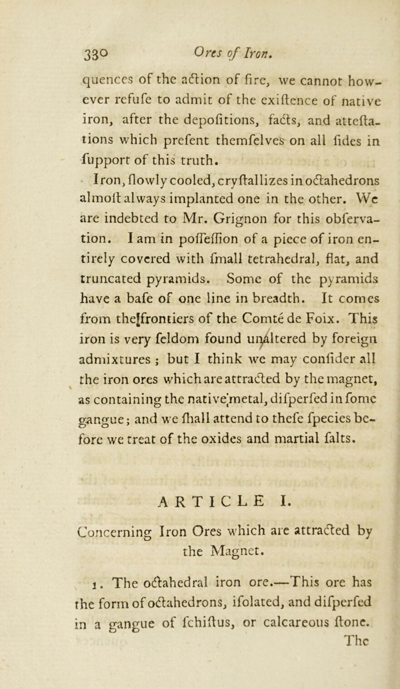 quences of the action of fire, we cannot how- ever refufe to admit of the exigence of native iron, after the depofitions, facts, and attefta- tions which prefent themfelves on all Tides in fupport of this truth. Iron, flowly cooled, cryftallizes in octahedrons almolt always implanted one in the other. We are indebted to Mr. Grignon for this obferva- tion. I am in pofTeflion of a piece of iron en- tirely covered with fmall tetrahedral, flat, and truncated pyramids. Some of the pyramids have a bafe of one line in breadth. It comes from theffrontiers of the Comté de Foix. This iron is very feldom found uqâltered by foreign admixtures ; but I think we may conlider all the iron ores which are attracted by the magnet, as containing the native metal, difperfed in fome gangue; and we fhall attend to thefe fpecies be- fore we treat of the oxides and martial faits. ARTICLE I. Concerning Iron Ores which are attracted by the Magnet. i. The oCtahedral iron ore.—This ore has the form of octahedrons, ifolated, and difperfed in a gangue of fchiftus, or calcareous ftone. The