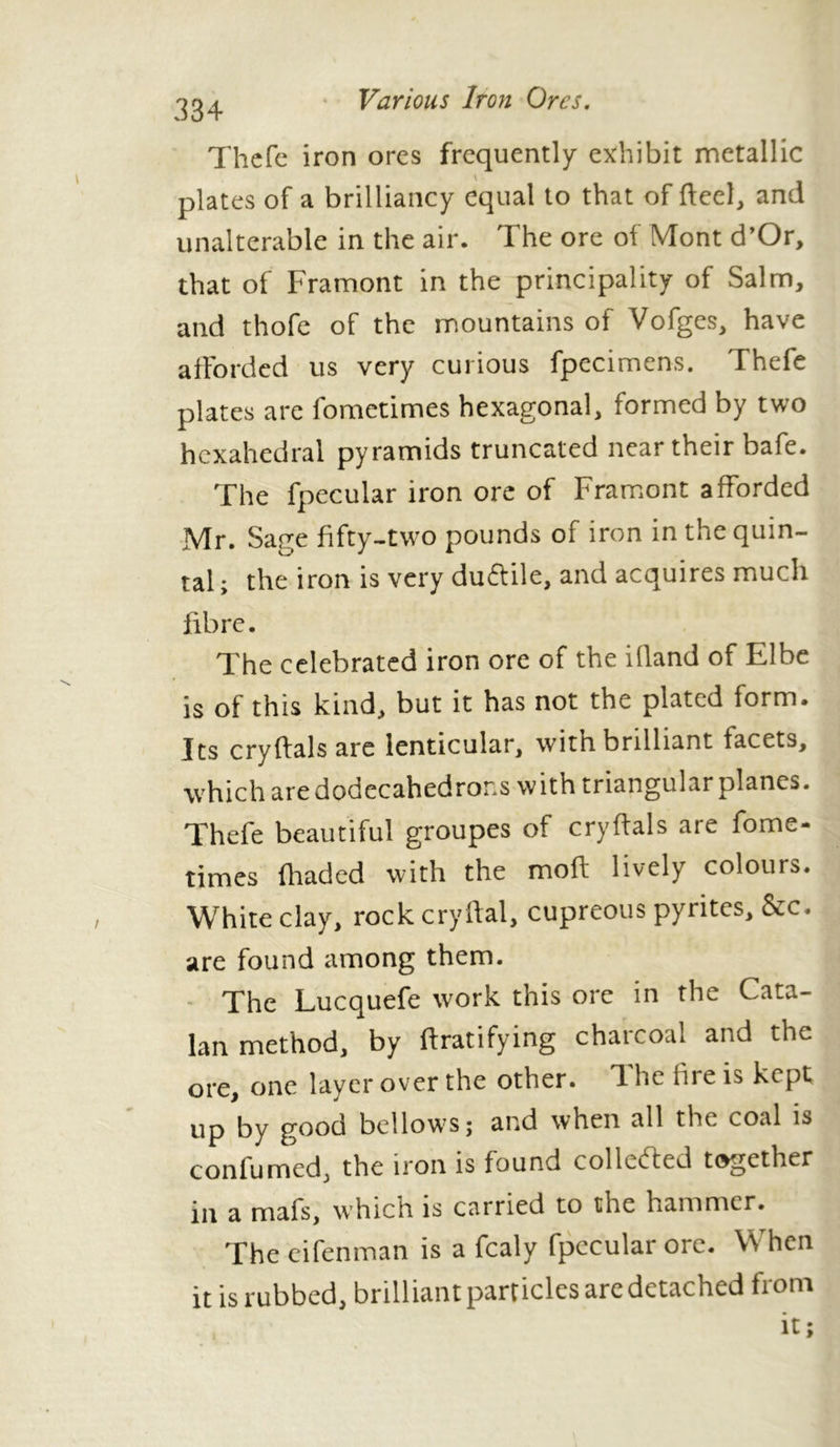 334 Thefe iron ores frequently exhibit metallic plates of a brilliancy equal to that of fteel, and unalterable in the air. The ore of Mont d’Or, that of Framont in the principality of Salm, and thofe of the mountains of Vofges, have afforded us very curious fpecimens. Thefe plates are fometimes hexagonal, formed by two hexahedral pyramids truncated near their bafe. The fpecular iron ore of Framont afforded Mr. Sage fifty-two pounds of iron in the quin- tal ; the iron is very duftile, and acquires much fibre. The celebrated iron ore of the bland of Elbe is of this kind, but it has not the plated form. Its cryftals are lenticular, witn. brilliant facets, which are dodecahedrons with triangular planes. Thefe beautiful groupes of cryftals are fome- times (haded with the mod lively colours. White clay, rock cryftal, cupreous pyrites, &c. are found among them. The Lucquefe work this ore in the Cata- lan method, by ffratifying charcoal and the ore, one layer over the other. The fire is kept up by good bellows; and when all the coal is confirmed, the iron is found collected together in a mafs, which is carried to the hammer. The eifenman is a fcaly fpecular ore. When it is rubbed, brilliant particles are detached from it;