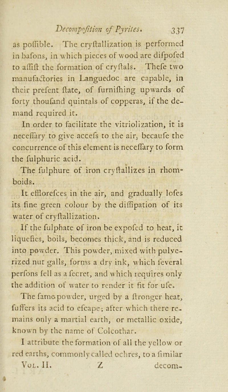 as polîible. The cryftallization is performed in bafons, in which pieces of wood are difpoled to a (lift the formation of cry dais. Thefe two manufactories in Languedoc are capable, in their prefent ftate, of furnifhing upwards of forty thoufand quintals of copperas, if the de- mand required it. In order to facilitate the vitriolization, it is neceiTary to give accefs to the air, becaufe the concurrence of this element is neceffary to form the fulphuric acid. The fulphure of iron cryftallizes in rhom- boids. It effiorefces in the air, and gradually lofes its fine green colour by the diflipation of its water of cryftallization. If the fulphate of iron be expofed to heat, it liquefies, boils, becomes thick, and is reduced into powder. This powder, mixed with pulve- rized nut galls, forms a dry ink, which lèverai perfons fell as a fecret, and which requires only the addition of water to render it fit for ufe. The fame powder, urged by a ftronger heat, fuffiers its acid to efcape; after which there re- mains only a martial earth, or metallic oxide, known by the name of Colcothar. I attribute the formation of all the yellow or red earths, commonly called ochres, toafimilar Vol. II. Z ciecom-