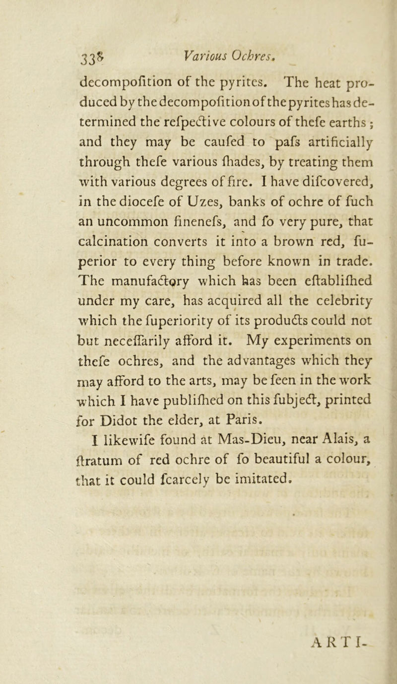 Various Ochres. 33s decompofition of the pyrites. The heat pro- duced by the decompofitionof thepyriteshasde- termined the refpedtive colours of thefe earths ; and they may be caufed to pafs artificially through thefe various fhades, by treating them with various degrees of fire. I have difcovered, in thediocefe of Uzes, banks of ochre of fuch an uncommon finenefs, and fo very pure, that calcination converts it into a brown red, fu- perior to every thing before known in trade. The manufactory which has been eftablifhed under my care, has acquired all the celebrity which the fuperiority of its products could not but neceffarily afford it. My experiments on thefe ochres, and the advantages which they may afford to the arts, may be feen in the work which I have publifhed on thisfubjedt, printed for Didot the elder, at Paris. I likewife found at Mas-Dieu, near Alais, a ftratum of red ochre of fo beautiful a colour, that it could fcarcely be imitated. A R T I-