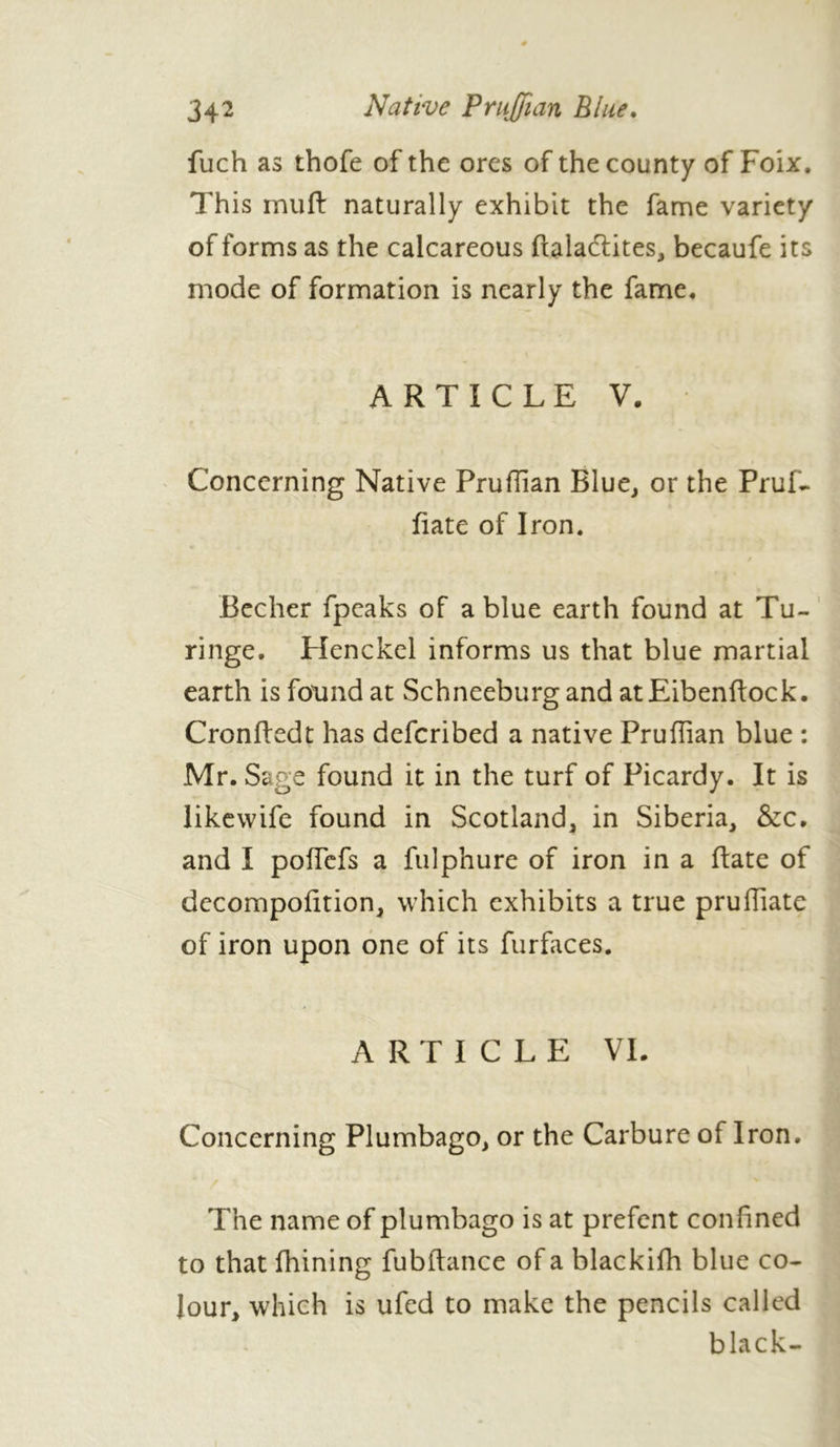 fuch as thofe of the ores of the county of Foix. This muft naturally exhibit the fame variety of forms as the calcareous ftala&ites, becaufe its mode of formation is nearly the fame. ARTICLE V. Concerning Native Pruflian Blue, or the Pruf- Bate of Iron. Becher fpcaks of a blue earth found at Tu- ringe. Henckel informs us that blue martial earth is found at Schneeburg and atEibenflock. Cronftedt has defcribed a native Pruflian blue : Mr. Sage found it in the turf of Picardy. It is likewife found in Scotland, in Siberia, &c. and I poffefs a fulphure of iron in a ftate of decompofition, which exhibits a true pruffiate of iron upon one of its furfaces. ARTICLE VL Concerning Plumbago, or the Carbure of Iron. The name of plumbago is at prefent confined to that fhining fubftance of a blackifh blue co- lour, which is ufed to make the pencils called black-