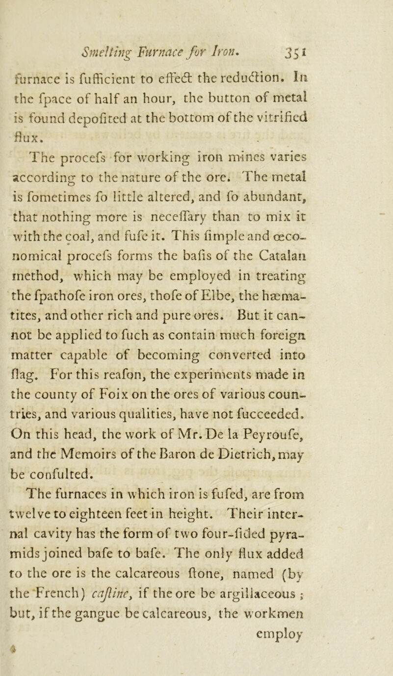 Smelting Furnace for Iron. 35 * furnace is fufficient to eiïeét the reduction. In the fpace of half an hour, the button of metal is found depofited at the bottom of the vitrified flux. The procefs for working iron mines varies according to the nature of the ore. The metal is fometimes fo little altered, and fo abundant, that nothing more is neceffary than to mix it with the coal, and fufe it. This fimple and œco- nomical procefs forms the balls of the Catalan method, which may be employed in treating the fpathofe iron ores, thofe of Elbe, the haema- tites, and other rich and pure ores. But it can- not be applied to fuch as contain much foreign matter capable of becoming converted into flag. For this reafon, the experiments made in the county of Foix on the ores of various coun- tries, and various qualities, have not fucceeded. On this head, the work of Mr. De la Peyroufe, and the Memoirs of the Baron de Dietrich, may be confulted. The furnaces in which iron is fufed, are from twelve to eighteen feet in height. Their inter- nal cavity has the form of two four-fided pyra- mids joined bafe to bafe. The only flux added to the ore is the calcareous done, named (bv the French) cajlmey if the ore be argillaceous ; but, if the gangue be calcareous, the w orkmen employ