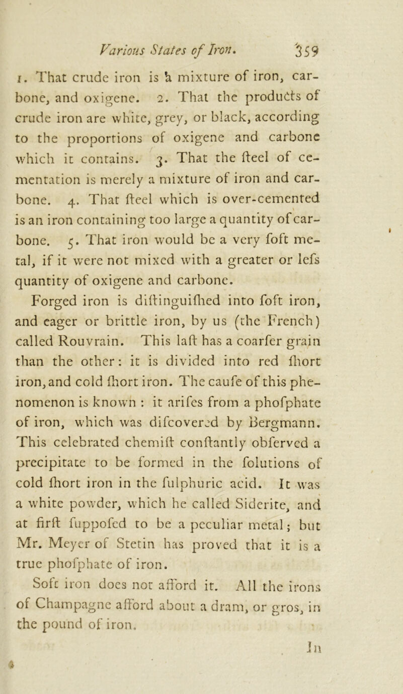 i. That crude iron is h mixture of iron, car- bone, and oxigene. 2. That the products of crude iron are white, grey, or black, according to the proportions of oxigene and carbone which it contains. 3. That the heel of ce- mentation is merely a mixture of iron and car- bone. 4. That heel which is over-cemented is an iron containing too large a quantity of car- bone. 5. That iron would be a very foft me- tal, if it were not mixed with a greater or lefs quantity of oxigene and carbone. Forged iron is dihinguiflied into foft iron, and eager or brittle iron, by us (the French) called Rouvrain. This lah has a coarfer grain than the other: it is divided into red fhort iron, and cold fhort iron. The caufe of this phe- nomenon is known : it arifes from a phofphate of iron, which was difeovered by Bergmann. This celebrated chemih conhantly obferved a precipitate to be formed in the folutions of cold fhort iron in the fulphuric acid. It was % ■ a white powder, which he called Sidcrite, and at firh fuppofed to be a peculiar metal ; but Mr. Meyer of Stetin has proved that it is a true phofphate of iron. Sole iron does not afford it. All the irons of Champagne afford about a dram, or gros, in the pound of iron. In