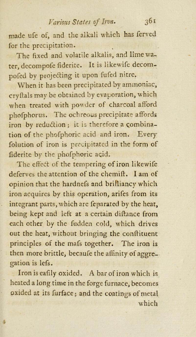 made ufe of, and the alkali which has ferved for the precipitation. The fixed and volatile alkalis, and lime wa- ter, decompofe fiderite. It is likewife decom- pofed by projecting it upon fufed nitre. When it has been precipitated by ammoniac, cryftals may be obtained by evaporation, which when treated with powder of charcoal afford phofphorus. The ochreous precipitate affords iron by reduction; it is therefore a combina- tion of the phofphoric acid and iron. Every folution of iron is precipitated in the form of fiderite by the phofphoric acid. The effect of the tempering of iron likewife deferves the attention of the cfiemift. I am of opinion that the hardnefs and brilliancy which iron acquires by this operation, arifes from its integrant parts, which are feparated by the heat, being kept and left at a certain diftance from each other by the hidden cold, wffiich drives out the heat, without bringing the conlfituent principles of the mafs together. The iron is then more brittle, becaufe the affinity of aggre- gation is lefs. Iron is eafily oxided. A bar of iron which is heated a long time in the forge furnace, becomes oxided at its furface; and the coatings of metal which