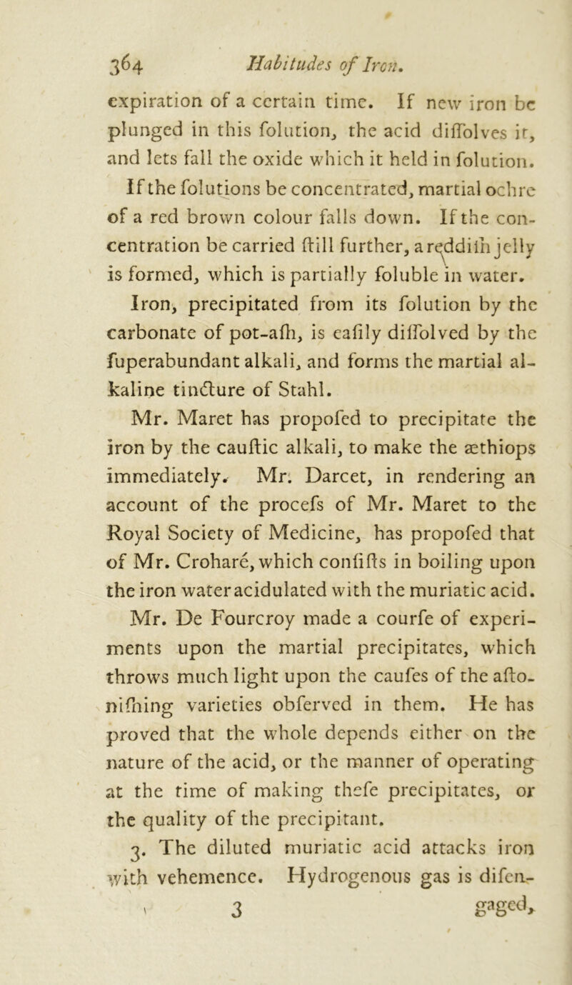 expiration of a certain time. If new iron be plunged in this folution, the acid diffolves it, and lets fall the oxide which it held in folution. If the folutions be concentrated, martial ochre of a red brown colour falls down. If the con- centration be carried (fill further, ar^ddiih jelly is formed, which is partially foluble in water. Iron, precipitated from its folution by the carbonate of pot-adi, is ealily diflolved by the fuperabundant alkali, and forms the martial al- kaline tindlure of Stahl. Mr. Maret has propofed to precipitate the iron by the cauftic alkali, to make the æthiops immediately. Mr. Darcet, in rendering an account of the procefs of Mr. Maret to the Royal Society of Medicine, has propofed that of Mr. Croharé, which confids in boiling upon the iron wateracidulated with the muriatic acid. Mr. De Fourcroy made a courfe of experi- ments upon the martial precipitates, which throws much light upon the caufes of the ado- nifhing varieties obferved in them. He has proved that the whole depends either on the nature of the acid, or the manner of operating at the time of making thefe precipitates, or the quality of the precipitant. 3. The diluted muriatic acid attacks iron with vehemence. Hydrogenous gas is difeii- - 3 gaged.