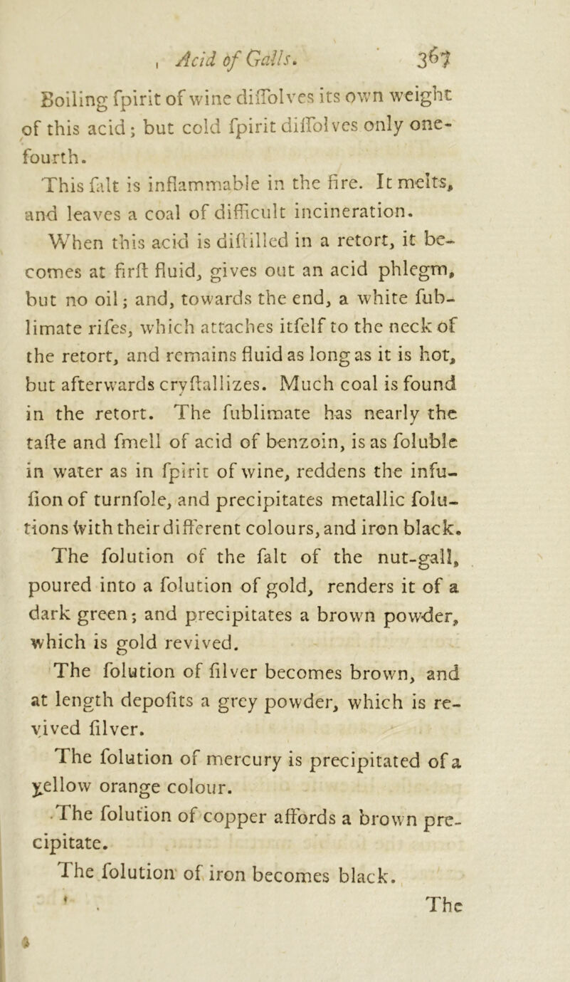 I A ci à of Gal Is. 3^7 Boiling fpirit of wine diiTolves its own weight of this acid; but cold fpirit diffolves only one- fourth. This fait is inflammable in the fire. It melts, and leaves a coal of difficult incineration. When this acid is diflilicd in a retort, it be- comes at firft fluid, gives out an acid phlegm, but no oil; and, towards the end, a white fub- limate rifes, which attaches itfelf to the neck of the retort, and remains fluid as long as it is hot, but afterwards crvflallizes. Much coal is found in the retort. The fublimate has nearly the tafle and fmell of acid of benzoin, is as folublc in wrater as in fpirit of wine, reddens the infu- fionof turnfole, and precipitates metallic foiu- tions ivith their different colours, and iron black. The folution of the fait of the nut-gall, poured into a folution of gold, renders it of a dark green; and precipitates a brown powder, which is gold revived. The folution of fllver becomes brown, and at length dcpoflts a grey powder, which is re- vived fllver. The folution of mercury is precipitated of a yellow orange colour. The folution of copper affords a brown pre- cipitate. The folution of iron becomes black. The