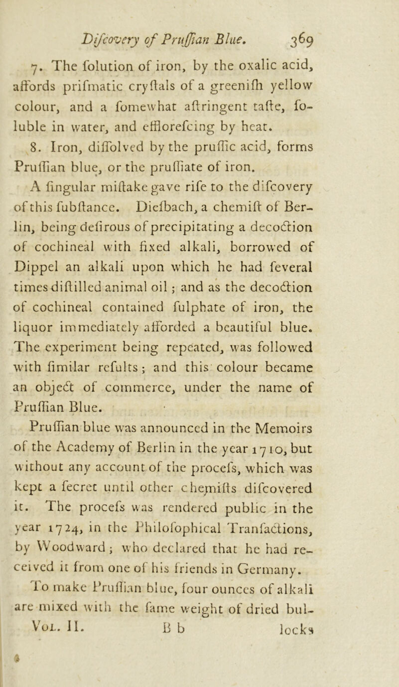 7. The folution of iron, by the oxalic acid, affords prifmatic cryftals of a greenifli yellow colour, and a fomewhat aflringent tafte, fo~ luble in water, and efflorefcing by heat. 8. Iron, diffolved by the pruffic acid, forms Prullian blue, or the prufliate of iron. A lingular rniftakegave rife to the difcovery of this fubffance. Dielbach, a chemiff of Ber- lin, being delirous of precipitating a decodtion of cochineal with fixed alkali, borrowed of Dippel an alkali upon which he had feveral $ timesdiftilled animal oil ; and as the decodtion of cochineal contained fulphate of iron, the liquor immediately afforded a beautiful blue. The experiment being repeated, was followed with fimilar refaits; and this colour became an objed’t of commerce, under the name of Prulfian Blue. «.a $ ■ ». . % , Prullian blue was announced in the Memoirs of the Academy of Berlin in the year 1710, but w ithout any account of the procefs, which was kept a fecret until other chejnifis difeovered it. The procefs was rendered public in the year 1724, in the Phiiofophical Tranfadtions, by Woodward; who declared that he had re- ceived it from one oi his friends in Germany. io make Prullian blue, four ounces of alkali are mixed with the fame weight of dried bill- et Vol» il. B b locks