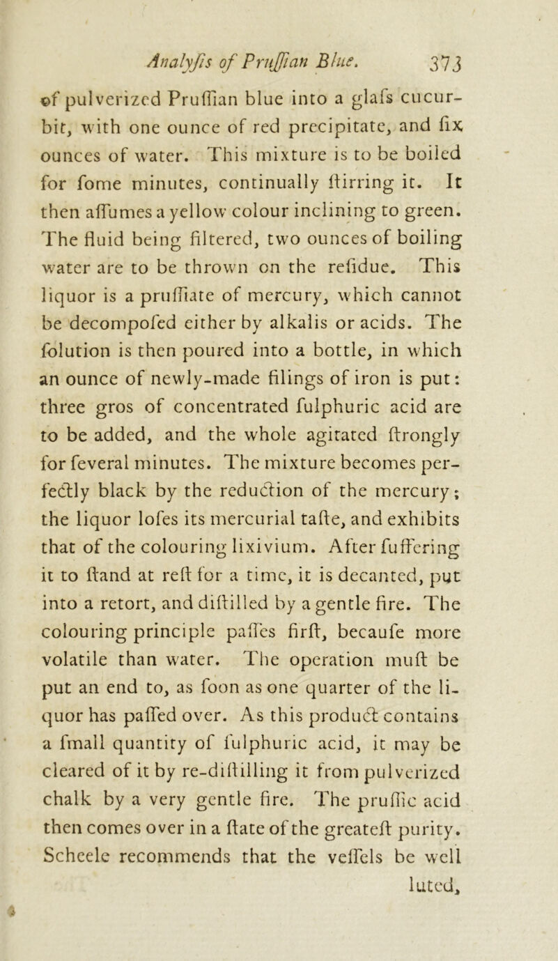 ©f pulverized Pruflian blue into a glafs cucur- bit, with one ounce of red precipitate, and fix ounces of water. This mixture is to be boiled for fome minutes, continually ftirring it. It then allumes a yellow colour inclining to green. The fluid being filtered, two ounces of boiling water are to be thrown on the refidue. This liquor is a pruftiate of mercury, which cannot be decompofed either by alkalis or acids. The folution is then poured into a bottle, in which an ounce of newly-made filings of iron is put: three gros of concentrated fulphuric acid are to be added, and the whole agitated ftrongly for feveral minutes. The mixture becomes per- fectly black by the reduction of the mercury; the liquor lofes its mercurial tafte, and exhibits that of the colouring lixivium. After fuffering it to hand at reft for a time, it is decanted, put into a retort, and diftilled by a gentle fire. The colouring principle paftes firft, becaufe more volatile than water. The operation muft be put an end to, as foon as one quarter of the li- quor has palled over. As this product contains a lmall quantity of fulphuric acid, it may be cleared of it by re-difttiling it from pulverized chalk by a very gentle fire. The pruftic acid then comes over in a ftate of the greateft purity. Scheele recommends that the veftels be well luted.