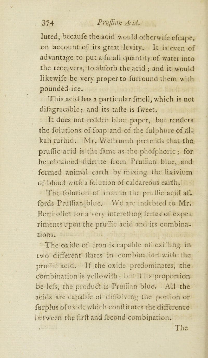 luted, becaufe the acid would otherwife efcape, on account of its great levity. It is even of advantage to put a fmall quantity of water into the receivers, to abforb the acid ; and it would likewife be very proper to furround them with pounded ice. This acid has a particular fmell, which is not difagreeable ; and its ta fie is fweet. It does not redden blue paper, but renders the folutions of foap and of the fulphure of al- kali turbid. Mr. Weftrumb pretends that the pruffic acid is the fame as the phofpnoric; for he obtained fiderite from Pruiiian blue, and formed animal earth by mixing the lixivium of blood with a folution of calcareous earth. The folution of iron in the pruilic acid af- fords Prufhan blue. We are indebted to Mr. Bertholiet fora very intcrefting feries of expe- / riments upon the pruilic acid and its combina- tions. The oxide of iron is capable of exifling in two different flares in combination with the pruffic acid. If the oxide predominates, the combination is yellowifh; but if its proportion be Iefs, the product is Pruffran blue. All the acids are capable of diffolving the portion or furplus ofoxide which conflitutes the difference between the fli ft and fécond combination.