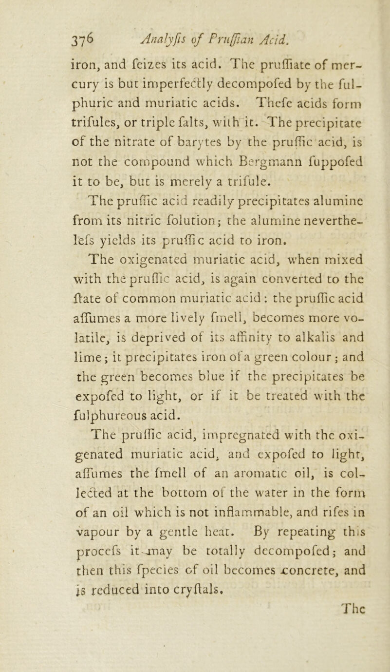 iron, and feizes its acid. The pruffiate of mer- cury is but imperfectly decompofed by the ful- phuric and muriatic acids. Thefe acids form trifules, or triple faits, with it. The precipitate of the nitrate of barytes by the prufiic acid, is not the compound which Rergmann fuppofed it to be, but is merely a trifule. The prufiic acid readily precipitates alumine from its nitric folution; the alumine neverthe- lefs yields its prufiic acid to iron. The oxigenated muriatic acid, when mixed with thé prufiic acid, is again converted to the Hate of common muriatic acid ; the prufiic acid allumes a more lively fmell, becomes more vo- latile, is deprived of its affinity to alkalis and lime ; it precipitates iron ofa green colour ; and the green becomes blue if the precipitates be expofed to light, or if it be treated with the fulphureous acid. The prufiic acid, impregnated with the oxi- genated muriatic acid, and expofed to light, affhmes the fmell of an aromatic oil, is col- lected at the bottom of the water in the form of an oil which is not inflammable, and rifes in vapour by a gentle heat. By repeating this procefs it an ay be totally decompofed; and then this fpecies of oil becomes -concrete, and is reduced into cryflals.