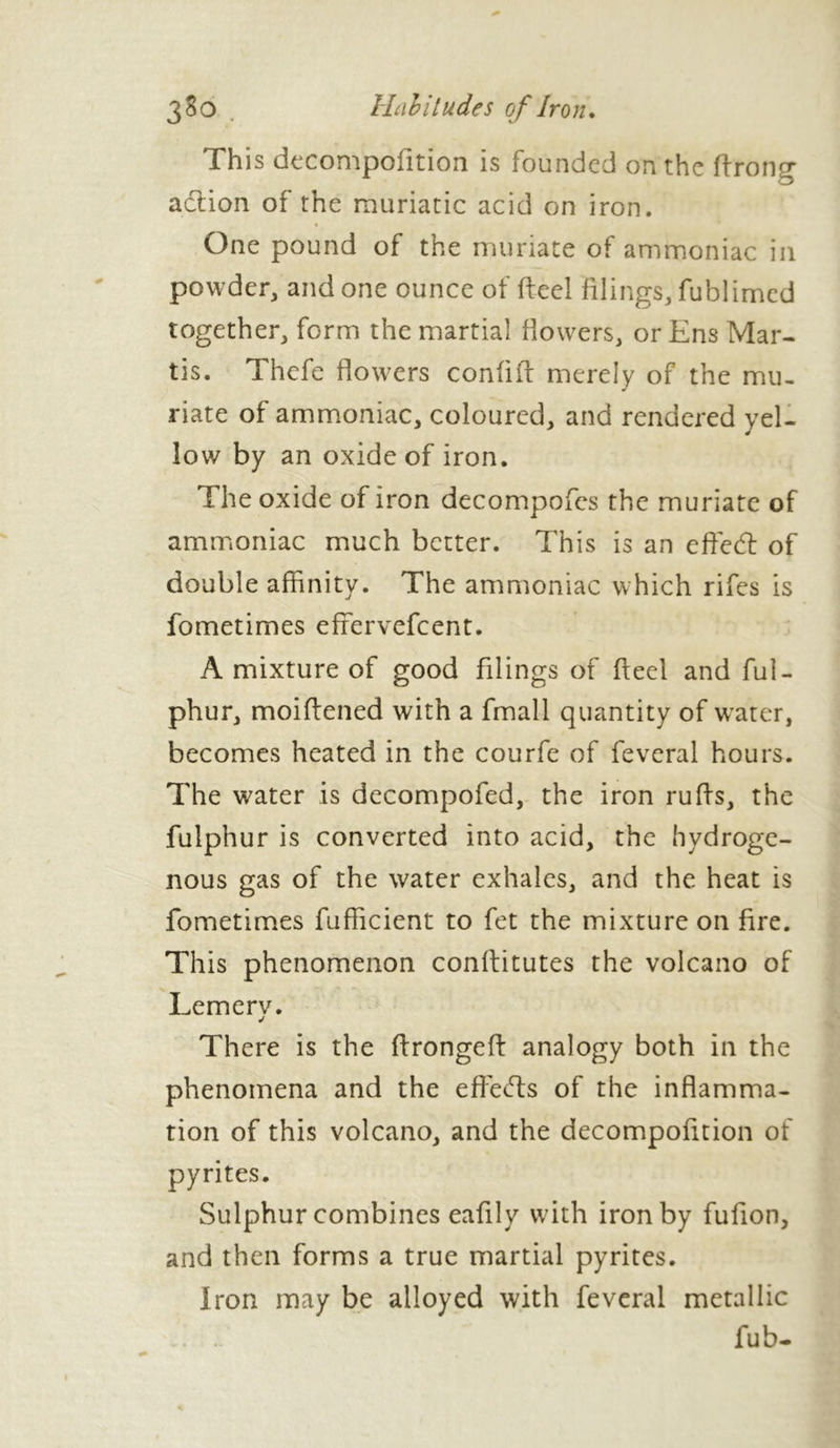 This decompofition is founded on the ftrong action of the muriatic acid on iron. One pound of the muriate of ammoniac in powder, and one ounce of fteel filings, fublimed together, form the martial dowers, or Ens Mar- ris. Thefe flowers confift merely of the mu- riate of ammoniac, coloured, and rendered yel- low by an oxide of iron. The oxide of iron decompofes the muriate of ammoniac much better. This is an effed of double affinity. The ammoniac which rifes is fometimes efrervefeent. A mixture of good filings of fteel and ful- phur, moiftened with a fmall quantity of water, becomes heated in the courfe of feveral hours. The water is decompofed, the iron ruffs, the fulphur is converted into acid, the hydroge- nous gas of the water exhales, and the heat is fometimes fufficient to fet the mixture on fire. This phenomenon conffitutes the volcano of Lemerv. j There is the ftrongeft analogy both in the phenomena and the effects of the inflamma- tion of this volcano, and the decompofition of pyrites. Sulphur combines eafily with iron by fufion, and then forms a true martial pyrites. Iron may be alloyed with feveral metallic fub-